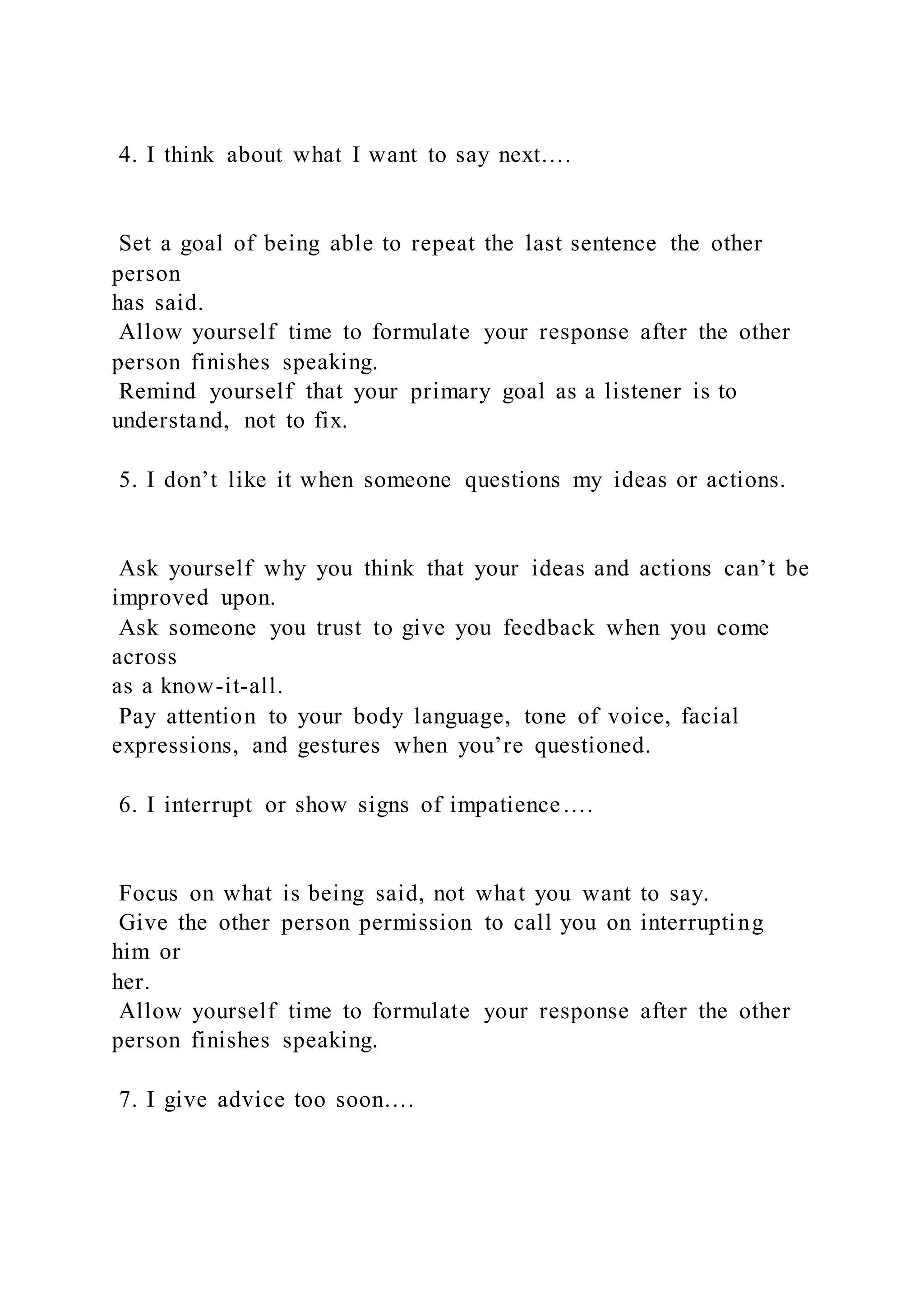 4. I think about what I want to say next….
Set a goal of being able to repeat the last sentence the other
person
has said.
Allow yourself time to formulate your response after the other
person finishes speaking.
Remind yourself that your primary goal as a listener is to
understand, not to fix.
5. I don’t like it when someone questions my ideas or actions.
Ask yourself why you think that your ideas and actions can’t be
improved upon.
Ask someone you trust to give you feedback when you come
across
as a know-it-all.
Pay attention to your body language, tone of voice, facial
expressions, and gestures when you’re questioned.
6. I interrupt or show signs of impatience….
Focus on what is being said, not what you want to say.
Give the other person permission to call you on interrupting
him or
her.
Allow yourself time to formulate your response after the other
person finishes speaking.
7. I give advice too soon….