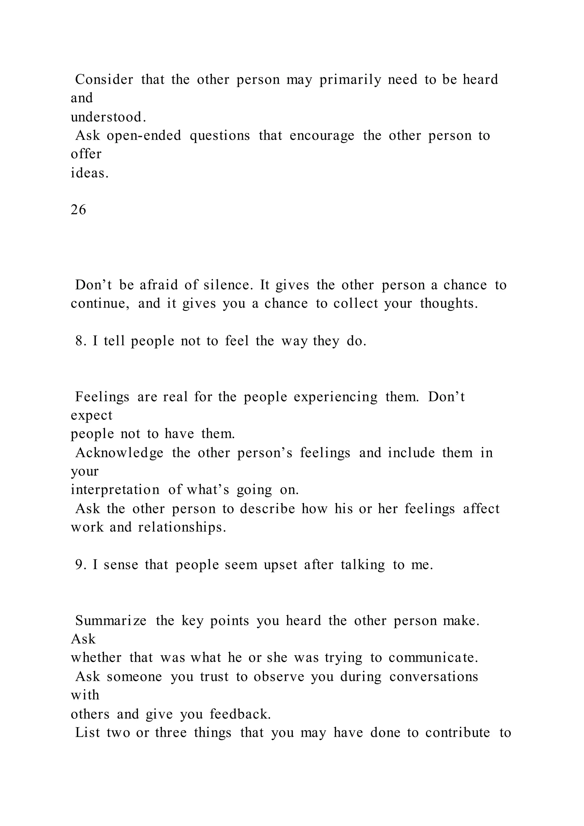 Consider that the other person may primarily need to be heard
and
understood.
Ask open-ended questions that encourage the other person to
offer
ideas.
26
Don’t be afraid of silence. It gives the other person a chance to
continue, and it gives you a chance to collect your thoughts.
8. I tell people not to feel the way they do.
Feelings are real for the people experiencing them. Don’t
expect
people not to have them.
Acknowledge the other person’s feelings and include them in
your
interpretation of what’s going on.
Ask the other person to describe how his or her feelings affect
work and relationships.
9. I sense that people seem upset after talking to me.
Summarize the key points you heard the other person make.
Ask
whether that was what he or she was trying to communicate.
Ask someone you trust to observe you during conversations
with
others and give you feedback.
List two or three things that you may have done to contribute to