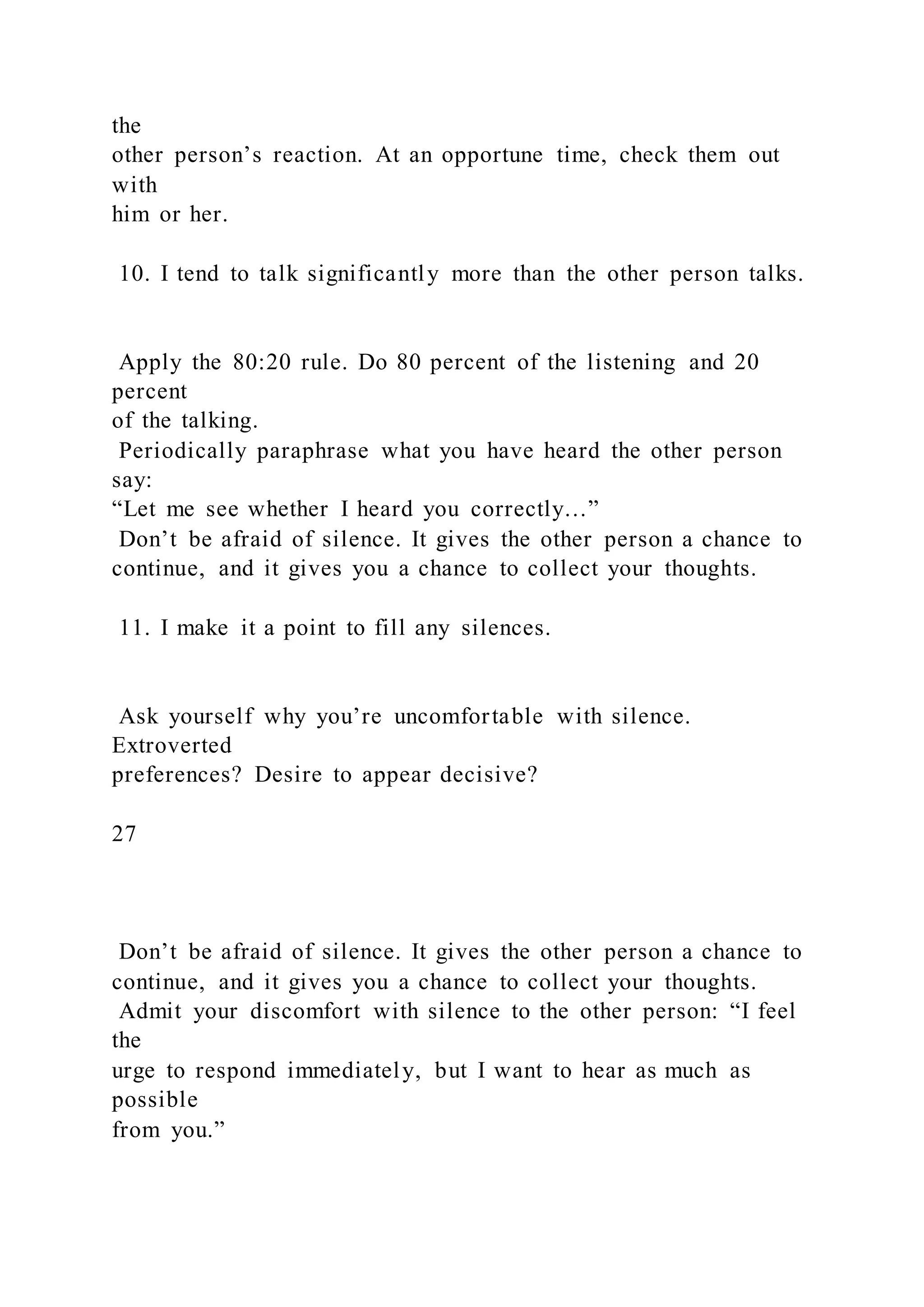 the
other person’s reaction. At an opportune time, check them out
with
him or her.
10. I tend to talk significantly more than the other person talks.
Apply the 80:20 rule. Do 80 percent of the listening and 20
percent
of the talking.
Periodically paraphrase what you have heard the other person
say:
“Let me see whether I heard you correctly…”
Don’t be afraid of silence. It gives the other person a chance to
continue, and it gives you a chance to collect your thoughts.
11. I make it a point to fill any silences.
Ask yourself why you’re uncomfortable with silence.
Extroverted
preferences? Desire to appear decisive?
27
Don’t be afraid of silence. It gives the other person a chance to
continue, and it gives you a chance to collect your thoughts.
Admit your discomfort with silence to the other person: “I feel
the
urge to respond immediately, but I want to hear as much as
possible
from you.”