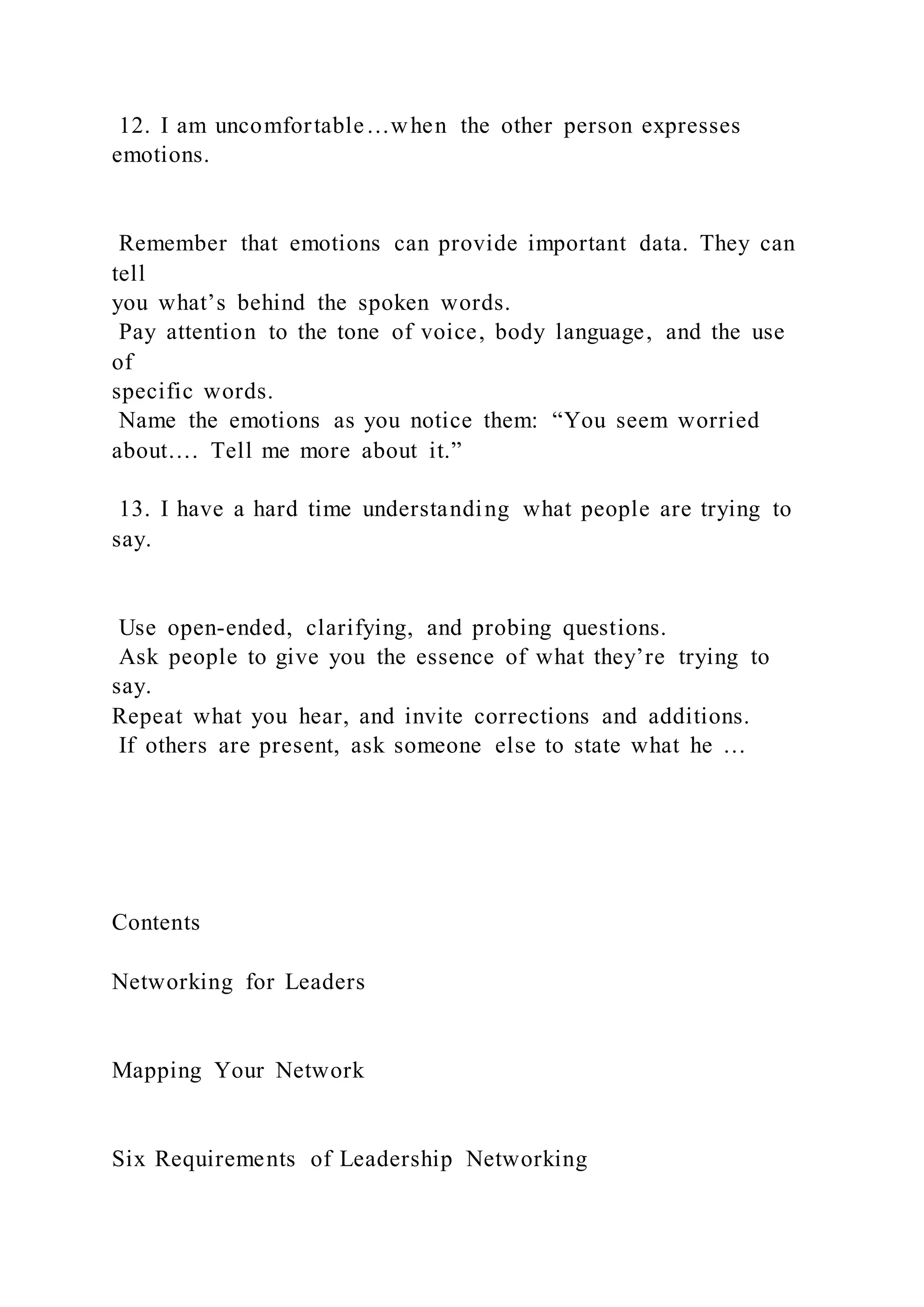 12. I am uncomfortable…when the other person expresses
emotions.
Remember that emotions can provide important data. They can
tell
you what’s behind the spoken words.
Pay attention to the tone of voice, body language, and the use
of
specific words.
Name the emotions as you notice them: “You seem worried
about…. Tell me more about it.”
13. I have a hard time understanding what people are trying to
say.
Use open-ended, clarifying, and probing questions.
Ask people to give you the essence of what they’re trying to
say.
Repeat what you hear, and invite corrections and additions.
If others are present, ask someone else to state what he …
Contents
Networking for Leaders
Mapping Your Network
Six Requirements of Leadership Networking