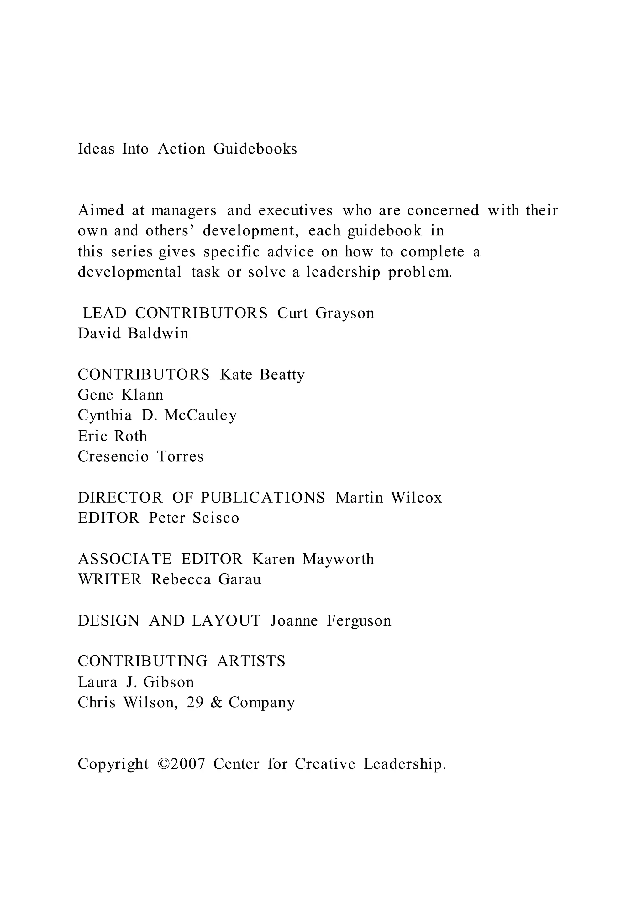 Ideas Into Action Guidebooks
Aimed at managers and executives who are concerned with their
own and others’ development, each guidebook in
this series gives specific advice on how to complete a
developmental task or solve a leadership problem.
LEAD CONTRIBUTORS Curt Grayson
David Baldwin
CONTRIBUTORS Kate Beatty
Gene Klann
Cynthia D. McCauley
Eric Roth
Cresencio Torres
DIRECTOR OF PUBLICATIONS Martin Wilcox
EDITOR Peter Scisco
ASSOCIATE EDITOR Karen Mayworth
WRITER Rebecca Garau
DESIGN AND LAYOUT Joanne Ferguson
CONTRIBUTING ARTISTS
Laura J. Gibson
Chris Wilson, 29 & Company
Copyright ©2007 Center for Creative Leadership.