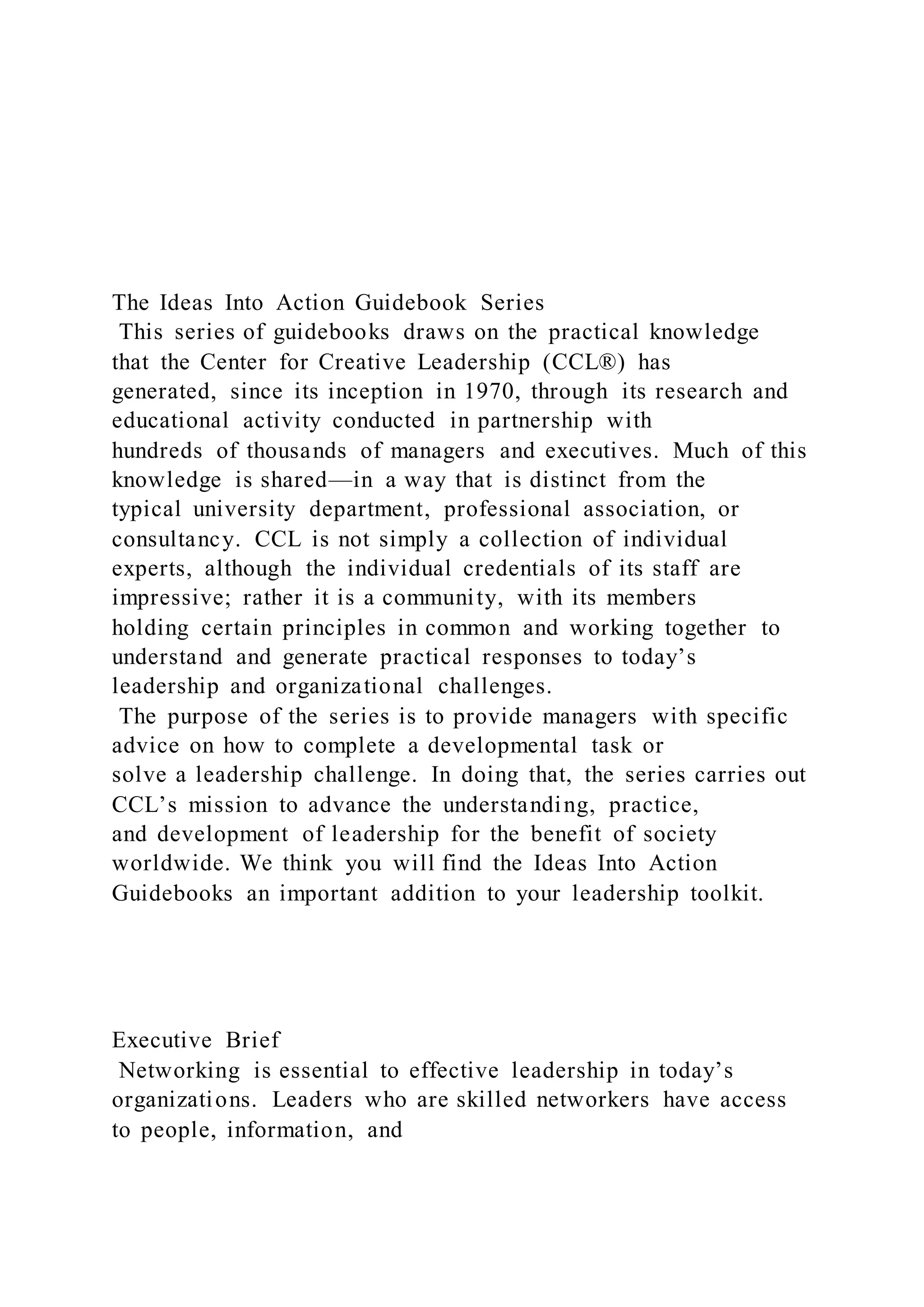 The Ideas Into Action Guidebook Series
This series of guidebooks draws on the practical knowledge
that the Center for Creative Leadership (CCL®) has
generated, since its inception in 1970, through its research and
educational activity conducted in partnership with
hundreds of thousands of managers and executives. Much of this
knowledge is shared—in a way that is distinct from the
typical university department, professional association, or
consultancy. CCL is not simply a collection of individual
experts, although the individual credentials of its staff are
impressive; rather it is a community, with its members
holding certain principles in common and working together to
understand and generate practical responses to today’s
leadership and organizational challenges.
The purpose of the series is to provide managers with specific
advice on how to complete a developmental task or
solve a leadership challenge. In doing that, the series carries out
CCL’s mission to advance the understanding, practice,
and development of leadership for the benefit of society
worldwide. We think you will find the Ideas Into Action
Guidebooks an important addition to your leadership toolkit.
Executive Brief
Networking is essential to effective leadership in today’s
organizations. Leaders who are skilled networkers have access
to people, information, and