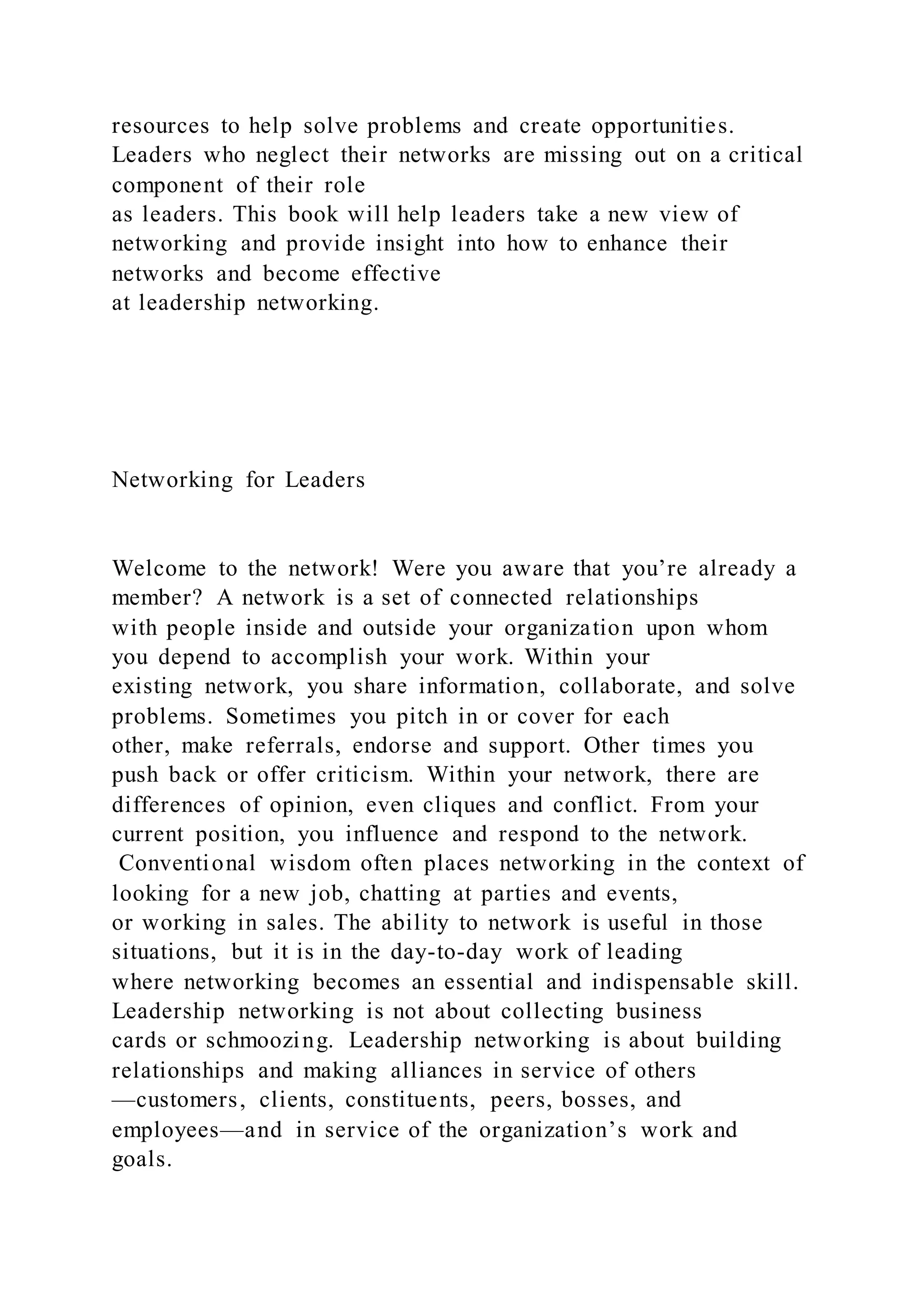 resources to help solve problems and create opportunities.
Leaders who neglect their networks are missing out on a critical
component of their role
as leaders. This book will help leaders take a new view of
networking and provide insight into how to enhance their
networks and become effective
at leadership networking.
Networking for Leaders
Welcome to the network! Were you aware that you’re already a
member? A network is a set of connected relationships
with people inside and outside your organization upon whom
you depend to accomplish your work. Within your
existing network, you share information, collaborate, and solve
problems. Sometimes you pitch in or cover for each
other, make referrals, endorse and support. Other times you
push back or offer criticism. Within your network, there are
differences of opinion, even cliques and conflict. From your
current position, you influence and respond to the network.
Conventional wisdom often places networking in the context of
looking for a new job, chatting at parties and events,
or working in sales. The ability to network is useful in those
situations, but it is in the day-to-day work of leading
where networking becomes an essential and indispensable skill.
Leadership networking is not about collecting business
cards or schmoozing. Leadership networking is about building
relationships and making alliances in service of others
—customers, clients, constituents, peers, bosses, and
employees—and in service of the organization’s work and
goals.