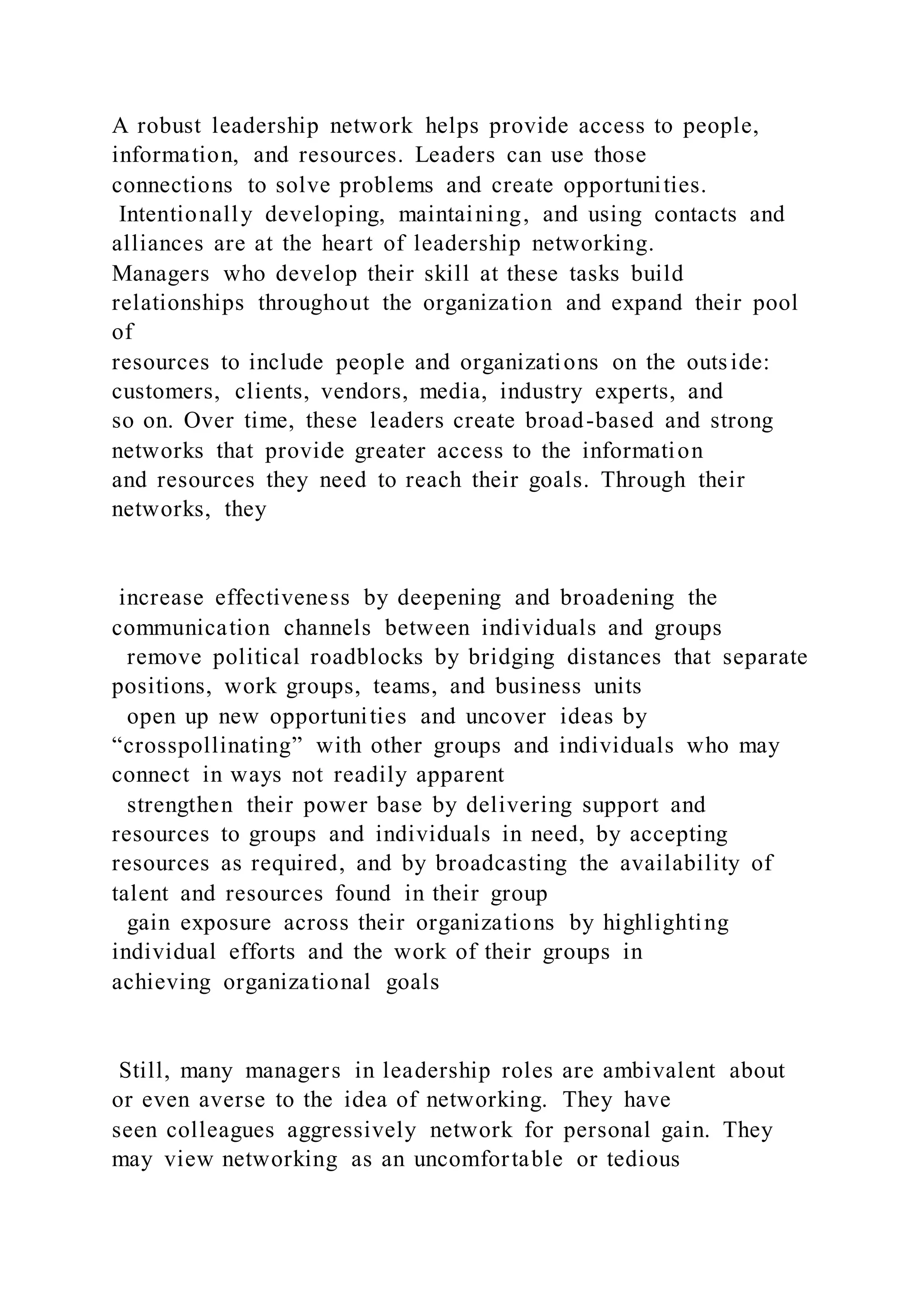 A robust leadership network helps provide access to people,
information, and resources. Leaders can use those
connections to solve problems and create opportunities.
Intentionally developing, maintaining, and using contacts and
alliances are at the heart of leadership networking.
Managers who develop their skill at these tasks build
relationships throughout the organization and expand their pool
of
resources to include people and organizations on the outside:
customers, clients, vendors, media, industry experts, and
so on. Over time, these leaders create broad-based and strong
networks that provide greater access to the information
and resources they need to reach their goals. Through their
networks, they
increase effectiveness by deepening and broadening the
communication channels between individuals and groups
remove political roadblocks by bridging distances that separate
positions, work groups, teams, and business units
open up new opportunities and uncover ideas by
“crosspollinating” with other groups and individuals who may
connect in ways not readily apparent
strengthen their power base by delivering support and
resources to groups and individuals in need, by accepting
resources as required, and by broadcasting the availability of
talent and resources found in their group
gain exposure across their organizations by highlighting
individual efforts and the work of their groups in
achieving organizational goals
Still, many managers in leadership roles are ambivalent about
or even averse to the idea of networking. They have
seen colleagues aggressively network for personal gain. They
may view networking as an uncomfortable or tedious