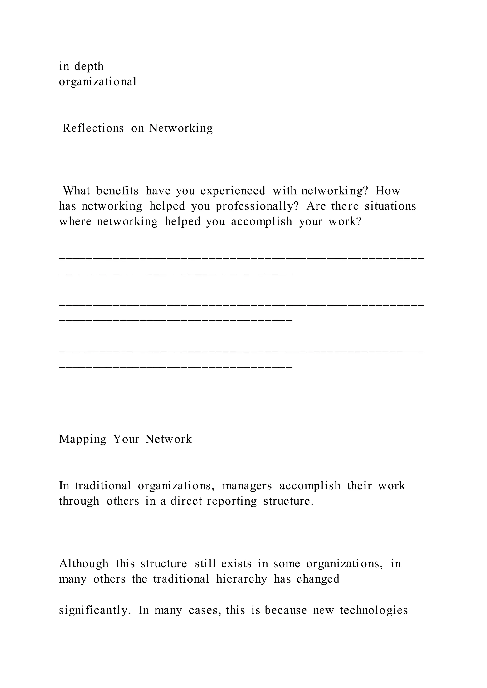 in depth
organizational
Reflections on Networking
What benefits have you experienced with networking? How
has networking helped you professionally? Are there situations
where networking helped you accomplish your work?
_____________________________________________________
__________________________________
_____________________________________________________
__________________________________
_____________________________________________________
__________________________________
Mapping Your Network
In traditional organizations, managers accomplish their work
through others in a direct reporting structure.
Although this structure still exists in some organizations, in
many others the traditional hierarchy has changed
significantly. In many cases, this is because new technologies