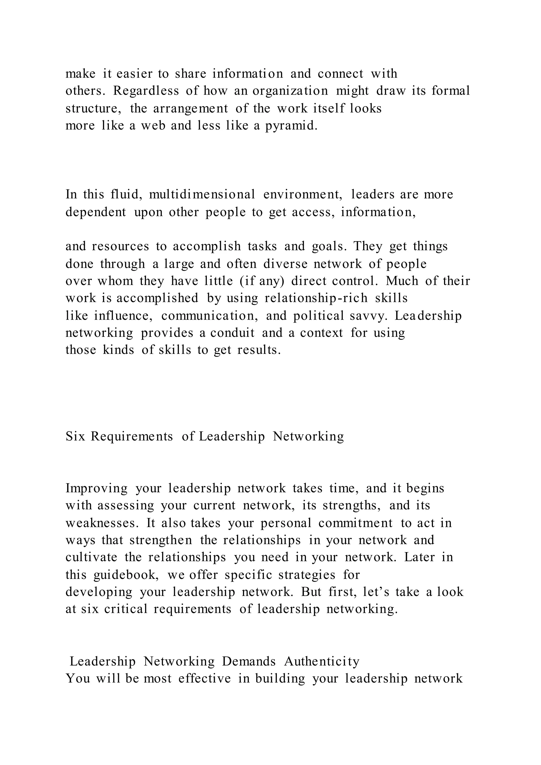 make it easier to share information and connect with
others. Regardless of how an organization might draw its formal
structure, the arrangement of the work itself looks
more like a web and less like a pyramid.
In this fluid, multidimensional environment, leaders are more
dependent upon other people to get access, information,
and resources to accomplish tasks and goals. They get things
done through a large and often diverse network of people
over whom they have little (if any) direct control. Much of their
work is accomplished by using relationship-rich skills
like influence, communication, and political savvy. Leadership
networking provides a conduit and a context for using
those kinds of skills to get results.
Six Requirements of Leadership Networking
Improving your leadership network takes time, and it begins
with assessing your current network, its strengths, and its
weaknesses. It also takes your personal commitment to act in
ways that strengthen the relationships in your network and
cultivate the relationships you need in your network. Later in
this guidebook, we offer specific strategies for
developing your leadership network. But first, let’s take a look
at six critical requirements of leadership networking.
Leadership Networking Demands Authenticity
You will be most effective in building your leadership network