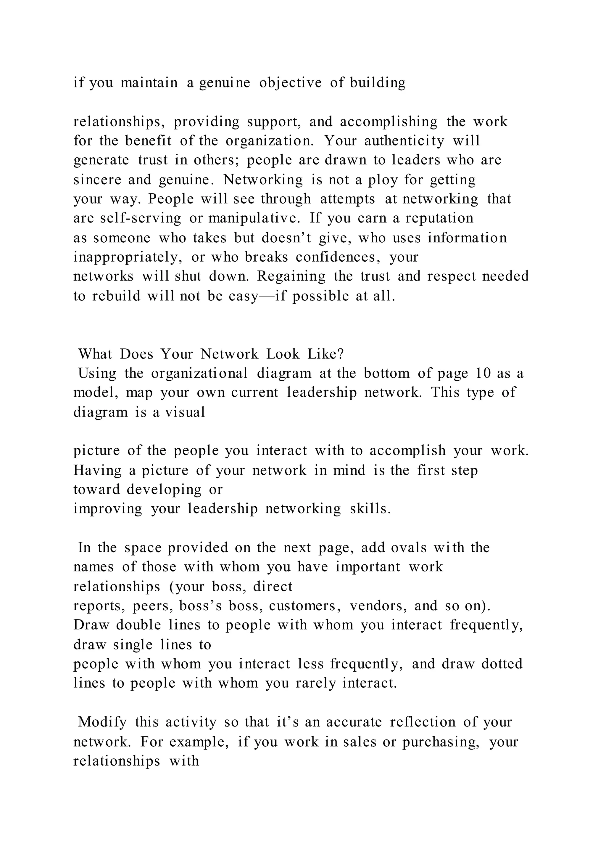 if you maintain a genuine objective of building
relationships, providing support, and accomplishing the work
for the benefit of the organization. Your authenticity will
generate trust in others; people are drawn to leaders who are
sincere and genuine. Networking is not a ploy for getting
your way. People will see through attempts at networking that
are self-serving or manipulative. If you earn a reputation
as someone who takes but doesn’t give, who uses information
inappropriately, or who breaks confidences, your
networks will shut down. Regaining the trust and respect needed
to rebuild will not be easy—if possible at all.
What Does Your Network Look Like?
Using the organizational diagram at the bottom of page 10 as a
model, map your own current leadership network. This type of
diagram is a visual
picture of the people you interact with to accomplish your work.
Having a picture of your network in mind is the first step
toward developing or
improving your leadership networking skills.
In the space provided on the next page, add ovals wi th the
names of those with whom you have important work
relationships (your boss, direct
reports, peers, boss’s boss, customers, vendors, and so on).
Draw double lines to people with whom you interact frequently,
draw single lines to
people with whom you interact less frequently, and draw dotted
lines to people with whom you rarely interact.
Modify this activity so that it’s an accurate reflection of your
network. For example, if you work in sales or purchasing, your
relationships with