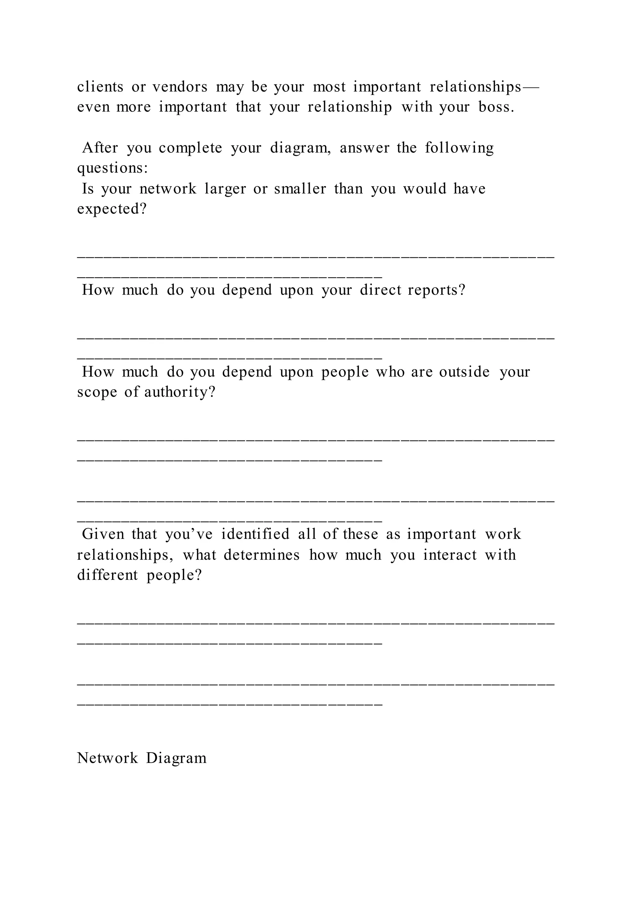 clients or vendors may be your most important relationships—
even more important that your relationship with your boss.
After you complete your diagram, answer the following
questions:
Is your network larger or smaller than you would have
expected?
_____________________________________________________
__________________________________
How much do you depend upon your direct reports?
_____________________________________________________
__________________________________
How much do you depend upon people who are outside your
scope of authority?
_____________________________________________________
__________________________________
_____________________________________________________
__________________________________
Given that you’ve identified all of these as important work
relationships, what determines how much you interact with
different people?
_____________________________________________________
__________________________________
_____________________________________________________
__________________________________
Network Diagram