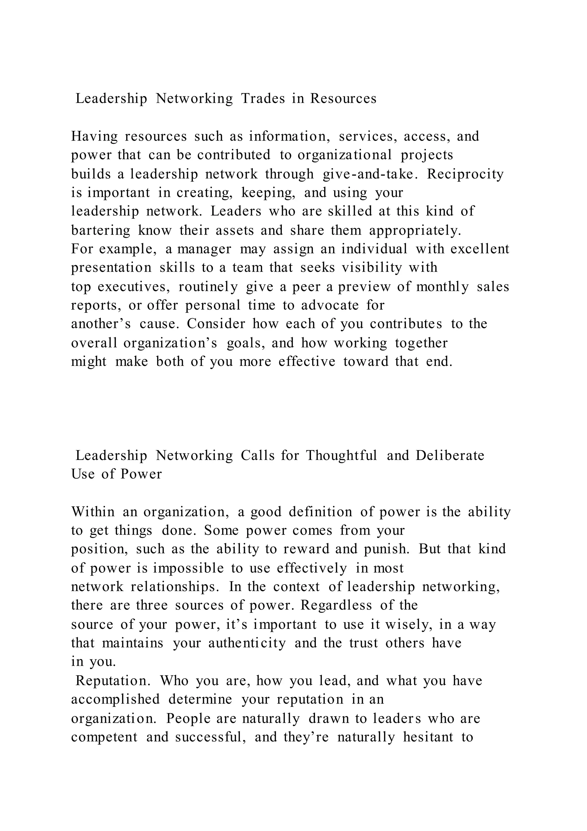 Leadership Networking Trades in Resources
Having resources such as information, services, access, and
power that can be contributed to organizational projects
builds a leadership network through give-and-take. Reciprocity
is important in creating, keeping, and using your
leadership network. Leaders who are skilled at this kind of
bartering know their assets and share them appropriately.
For example, a manager may assign an individual with excellent
presentation skills to a team that seeks visibility with
top executives, routinely give a peer a preview of monthly sales
reports, or offer personal time to advocate for
another’s cause. Consider how each of you contributes to the
overall organization’s goals, and how working together
might make both of you more effective toward that end.
Leadership Networking Calls for Thoughtful and Deliberate
Use of Power
Within an organization, a good definition of power is the ability
to get things done. Some power comes from your
position, such as the ability to reward and punish. But that kind
of power is impossible to use effectively in most
network relationships. In the context of leadership networking,
there are three sources of power. Regardless of the
source of your power, it’s important to use it wisely, in a way
that maintains your authenticity and the trust others have
in you.
Reputation. Who you are, how you lead, and what you have
accomplished determine your reputation in an
organization. People are naturally drawn to leaders who are
competent and successful, and they’re naturally hesitant to