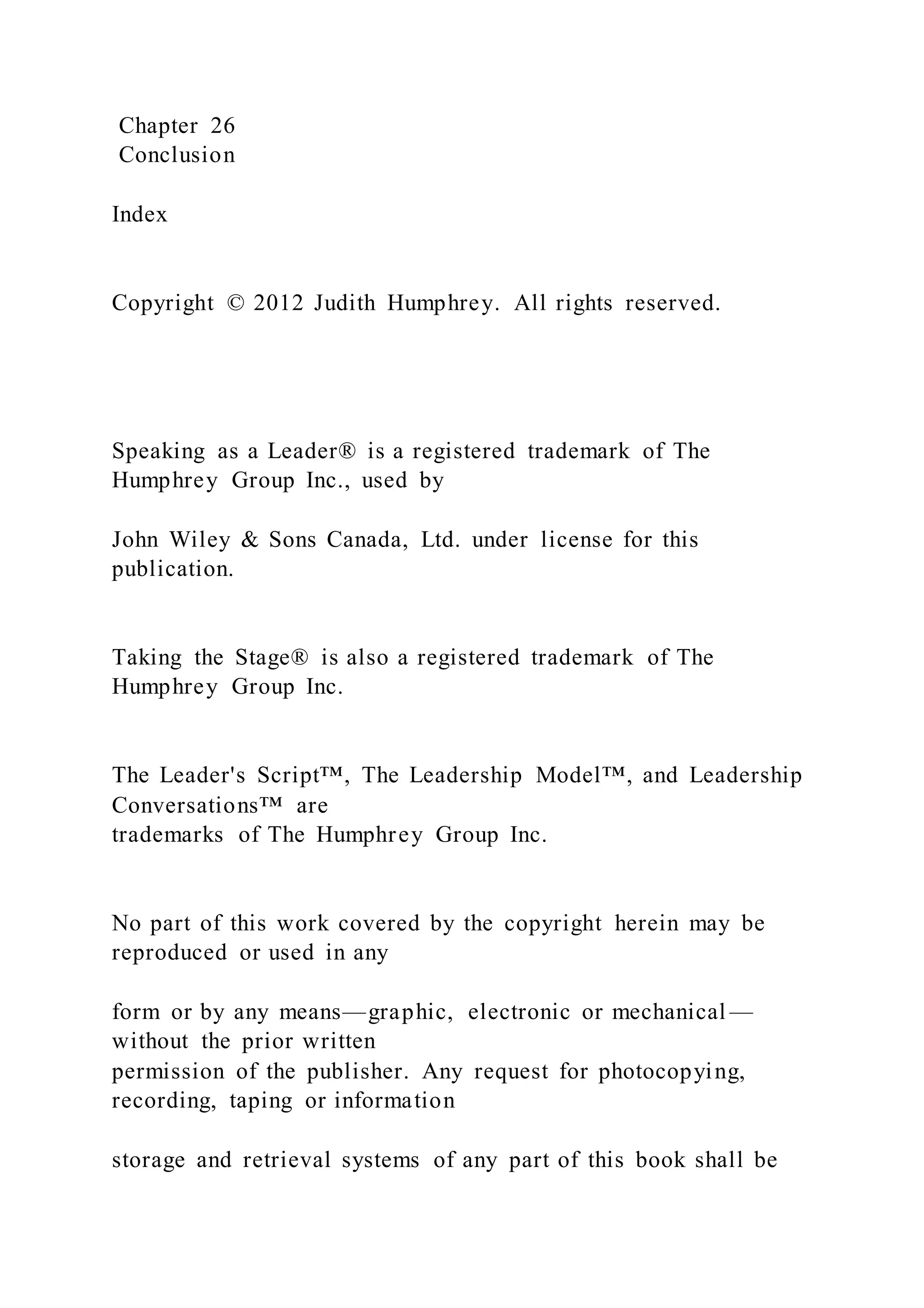 Chapter 26
Conclusion
Index
Copyright © 2012 Judith Humphrey. All rights reserved.
Speaking as a Leader® is a registered trademark of The
Humphrey Group Inc., used by
John Wiley & Sons Canada, Ltd. under license for this
publication.
Taking the Stage® is also a registered trademark of The
Humphrey Group Inc.
The Leader's Script™, The Leadership Model™, and Leadership
Conversations™ are
trademarks of The Humphrey Group Inc.
No part of this work covered by the copyright herein may be
reproduced or used in any
form or by any means—graphic, electronic or mechanical —
without the prior written
permission of the publisher. Any request for photocopying,
recording, taping or information
storage and retrieval systems of any part of this book shall be