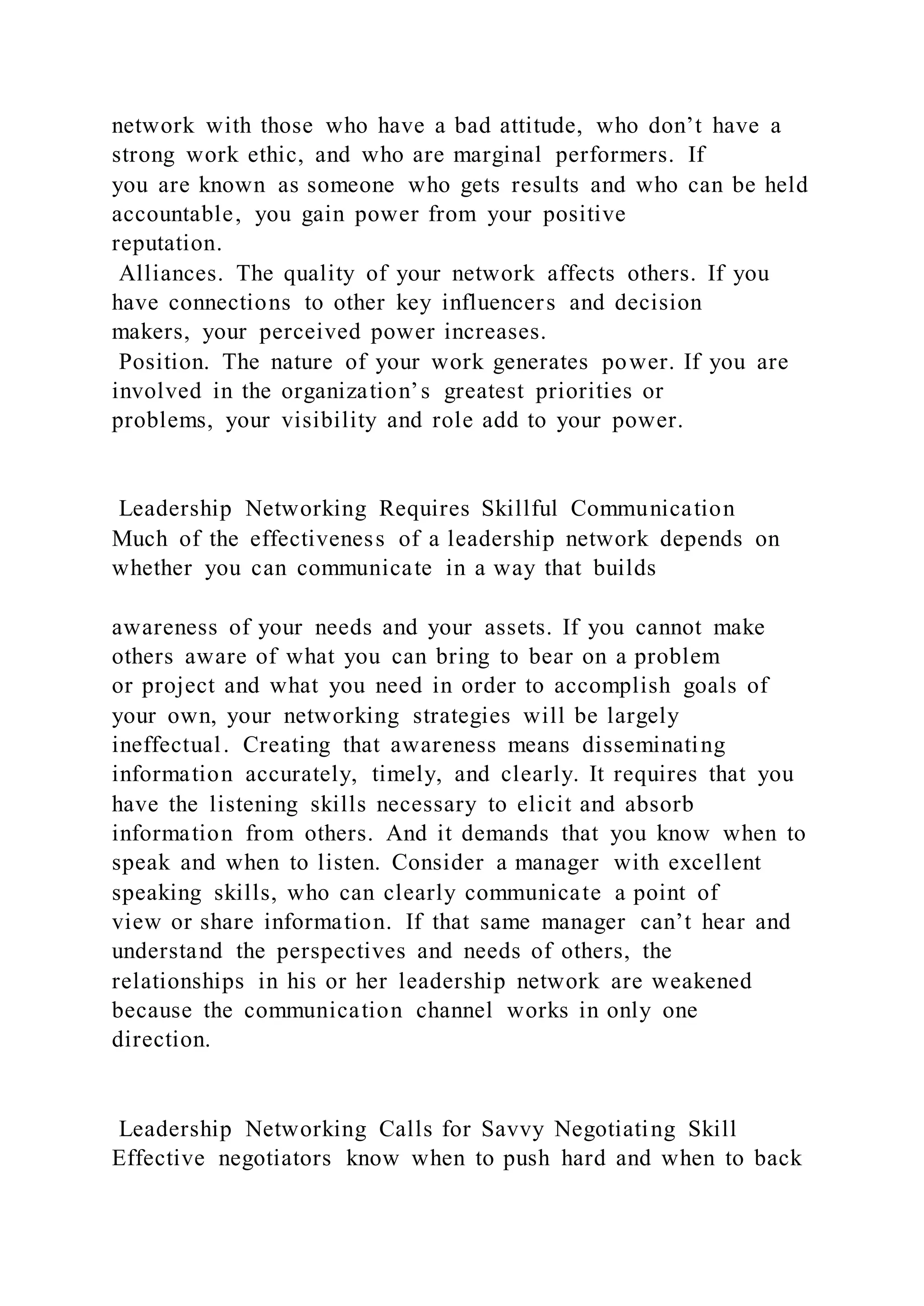 network with those who have a bad attitude, who don’t have a
strong work ethic, and who are marginal performers. If
you are known as someone who gets results and who can be held
accountable, you gain power from your positive
reputation.
Alliances. The quality of your network affects others. If you
have connections to other key influencers and decision
makers, your perceived power increases.
Position. The nature of your work generates power. If you are
involved in the organization’s greatest priorities or
problems, your visibility and role add to your power.
Leadership Networking Requires Skillful Communication
Much of the effectiveness of a leadership network depends on
whether you can communicate in a way that builds
awareness of your needs and your assets. If you cannot make
others aware of what you can bring to bear on a problem
or project and what you need in order to accomplish goals of
your own, your networking strategies will be largely
ineffectual. Creating that awareness means disseminating
information accurately, timely, and clearly. It requires that you
have the listening skills necessary to elicit and absorb
information from others. And it demands that you know when to
speak and when to listen. Consider a manager with excellent
speaking skills, who can clearly communicate a point of
view or share information. If that same manager can’t hear and
understand the perspectives and needs of others, the
relationships in his or her leadership network are weakened
because the communication channel works in only one
direction.
Leadership Networking Calls for Savvy Negotiating Skill
Effective negotiators know when to push hard and when to back