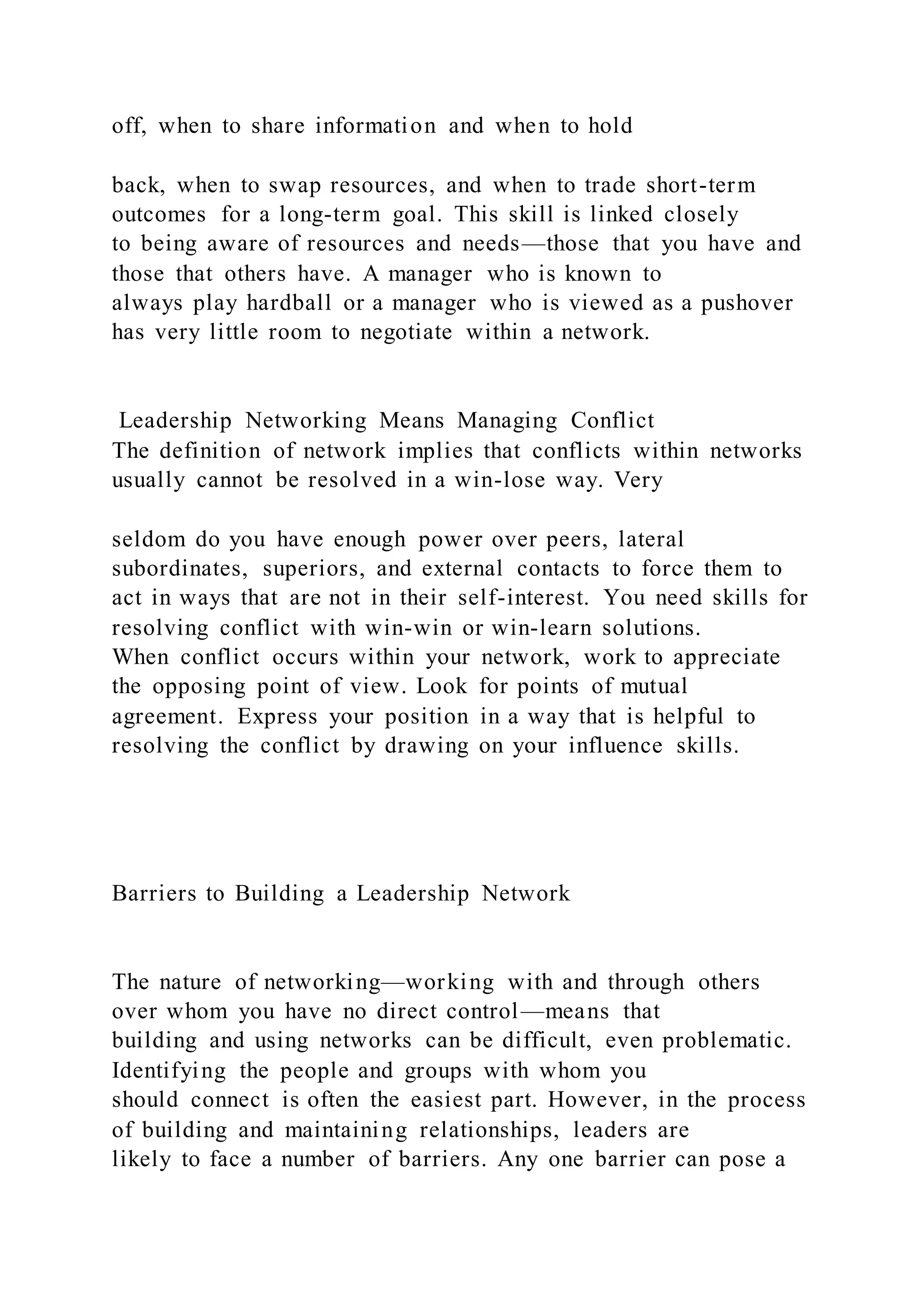 off, when to share information and when to hold
back, when to swap resources, and when to trade short-term
outcomes for a long-term goal. This skill is linked closely
to being aware of resources and needs—those that you have and
those that others have. A manager who is known to
always play hardball or a manager who is viewed as a pushover
has very little room to negotiate within a network.
Leadership Networking Means Managing Conflict
The definition of network implies that conflicts within networks
usually cannot be resolved in a win-lose way. Very
seldom do you have enough power over peers, lateral
subordinates, superiors, and external contacts to force them to
act in ways that are not in their self-interest. You need skills for
resolving conflict with win-win or win-learn solutions.
When conflict occurs within your network, work to appreciate
the opposing point of view. Look for points of mutual
agreement. Express your position in a way that is helpful to
resolving the conflict by drawing on your influence skills.
Barriers to Building a Leadership Network
The nature of networking—working with and through others
over whom you have no direct control—means that
building and using networks can be difficult, even problematic.
Identifying the people and groups with whom you
should connect is often the easiest part. However, in the process
of building and maintaining relationships, leaders are
likely to face a number of barriers. Any one barrier can pose a