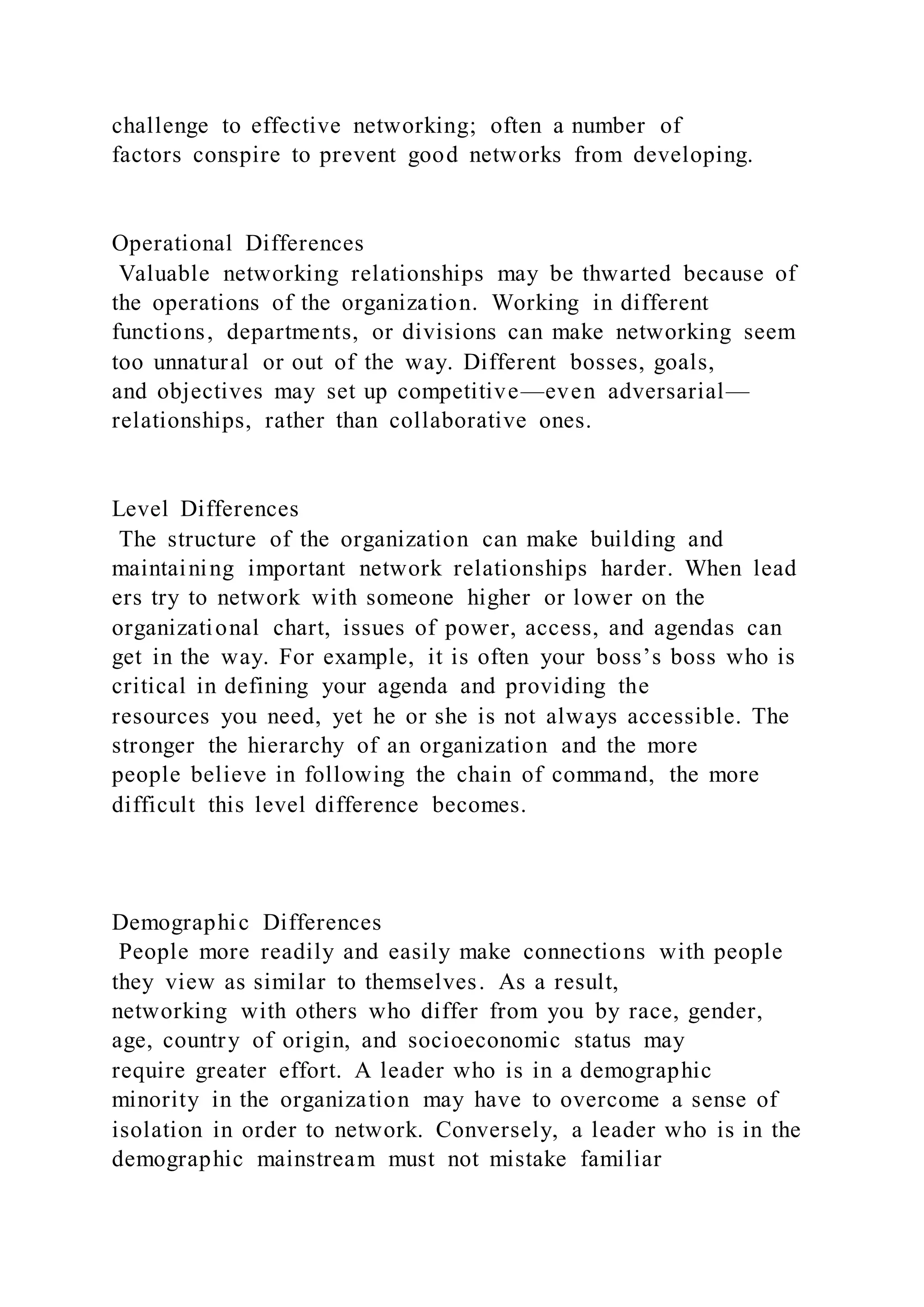 challenge to effective networking; often a number of
factors conspire to prevent good networks from developing.
Operational Differences
Valuable networking relationships may be thwarted because of
the operations of the organization. Working in different
functions, departments, or divisions can make networking seem
too unnatural or out of the way. Different bosses, goals,
and objectives may set up competitive—even adversarial—
relationships, rather than collaborative ones.
Level Differences
The structure of the organization can make building and
maintaining important network relationships harder. When lead
ers try to network with someone higher or lower on the
organizational chart, issues of power, access, and agendas can
get in the way. For example, it is often your boss’s boss who is
critical in defining your agenda and providing the
resources you need, yet he or she is not always accessible. The
stronger the hierarchy of an organization and the more
people believe in following the chain of command, the more
difficult this level difference becomes.
Demographic Differences
People more readily and easily make connections with people
they view as similar to themselves. As a result,
networking with others who differ from you by race, gender,
age, country of origin, and socioeconomic status may
require greater effort. A leader who is in a demographic
minority in the organization may have to overcome a sense of
isolation in order to network. Conversely, a leader who is in the
demographic mainstream must not mistake familiar