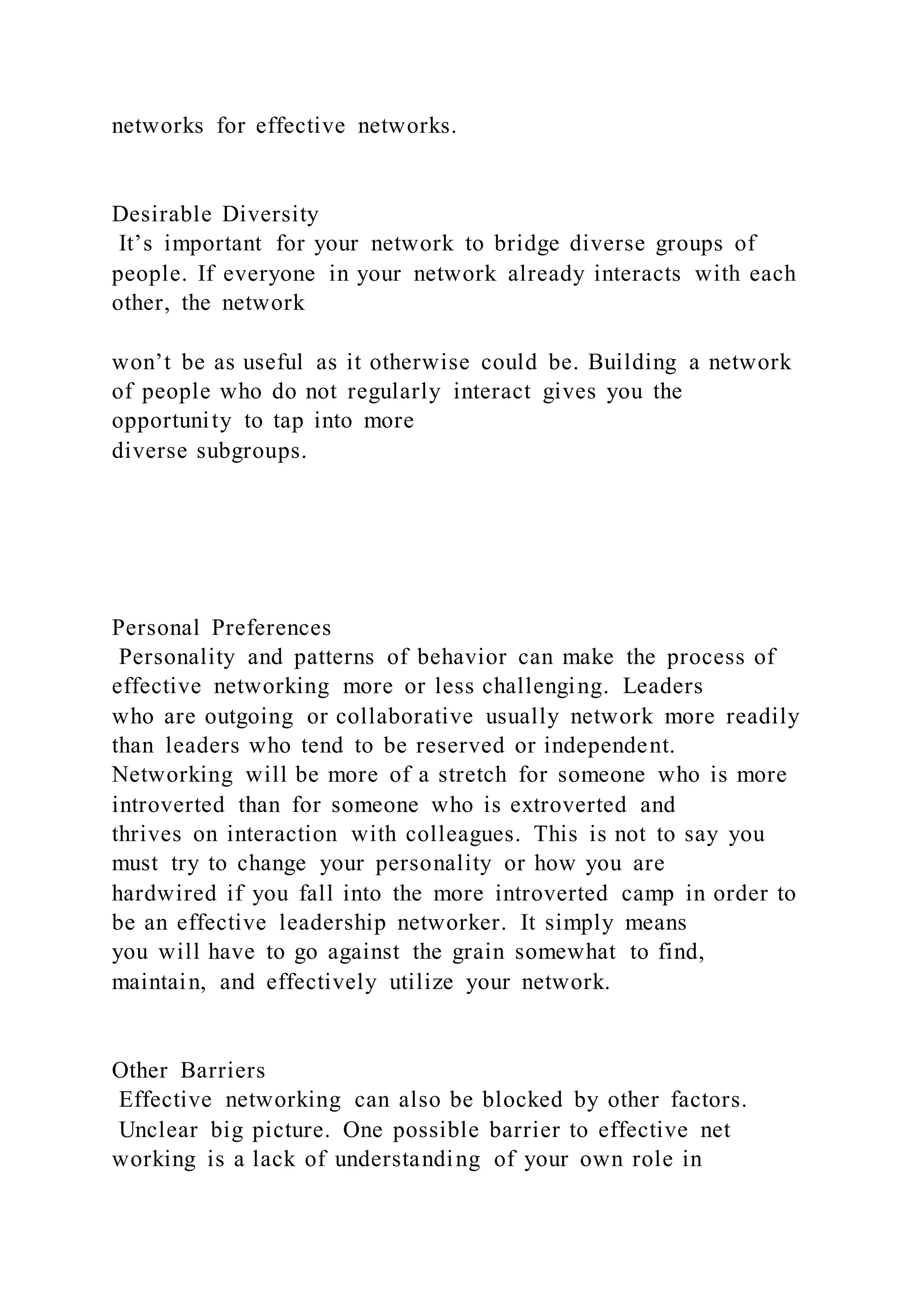 networks for effective networks.
Desirable Diversity
It’s important for your network to bridge diverse groups of
people. If everyone in your network already interacts with each
other, the network
won’t be as useful as it otherwise could be. Building a network
of people who do not regularly interact gives you the
opportunity to tap into more
diverse subgroups.
Personal Preferences
Personality and patterns of behavior can make the process of
effective networking more or less challenging. Leaders
who are outgoing or collaborative usually network more readily
than leaders who tend to be reserved or independent.
Networking will be more of a stretch for someone who is more
introverted than for someone who is extroverted and
thrives on interaction with colleagues. This is not to say you
must try to change your personality or how you are
hardwired if you fall into the more introverted camp in order to
be an effective leadership networker. It simply means
you will have to go against the grain somewhat to find,
maintain, and effectively utilize your network.
Other Barriers
Effective networking can also be blocked by other factors.
Unclear big picture. One possible barrier to effective net
working is a lack of understanding of your own role in