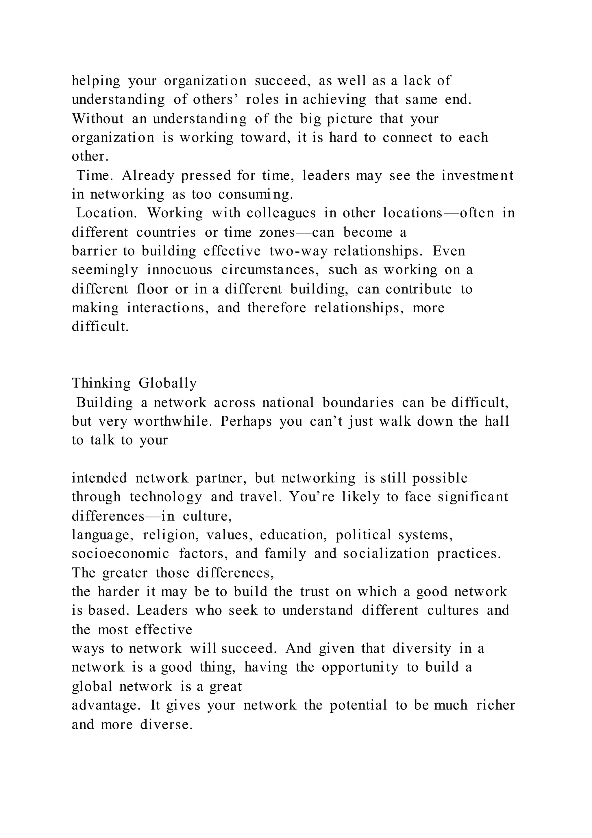 helping your organization succeed, as well as a lack of
understanding of others’ roles in achieving that same end.
Without an understanding of the big picture that your
organization is working toward, it is hard to connect to each
other.
Time. Already pressed for time, leaders may see the investment
in networking as too consumi ng.
Location. Working with colleagues in other locations—often in
different countries or time zones—can become a
barrier to building effective two-way relationships. Even
seemingly innocuous circumstances, such as working on a
different floor or in a different building, can contribute to
making interactions, and therefore relationships, more
difficult.
Thinking Globally
Building a network across national boundaries can be difficult,
but very worthwhile. Perhaps you can’t just walk down the hall
to talk to your
intended network partner, but networking is still possible
through technology and travel. You’re likely to face significant
differences—in culture,
language, religion, values, education, political systems,
socioeconomic factors, and family and socialization practices.
The greater those differences,
the harder it may be to build the trust on which a good network
is based. Leaders who seek to understand different cultures and
the most effective
ways to network will succeed. And given that diversity in a
network is a good thing, having the opportunity to build a
global network is a great
advantage. It gives your network the potential to be much richer
and more diverse.