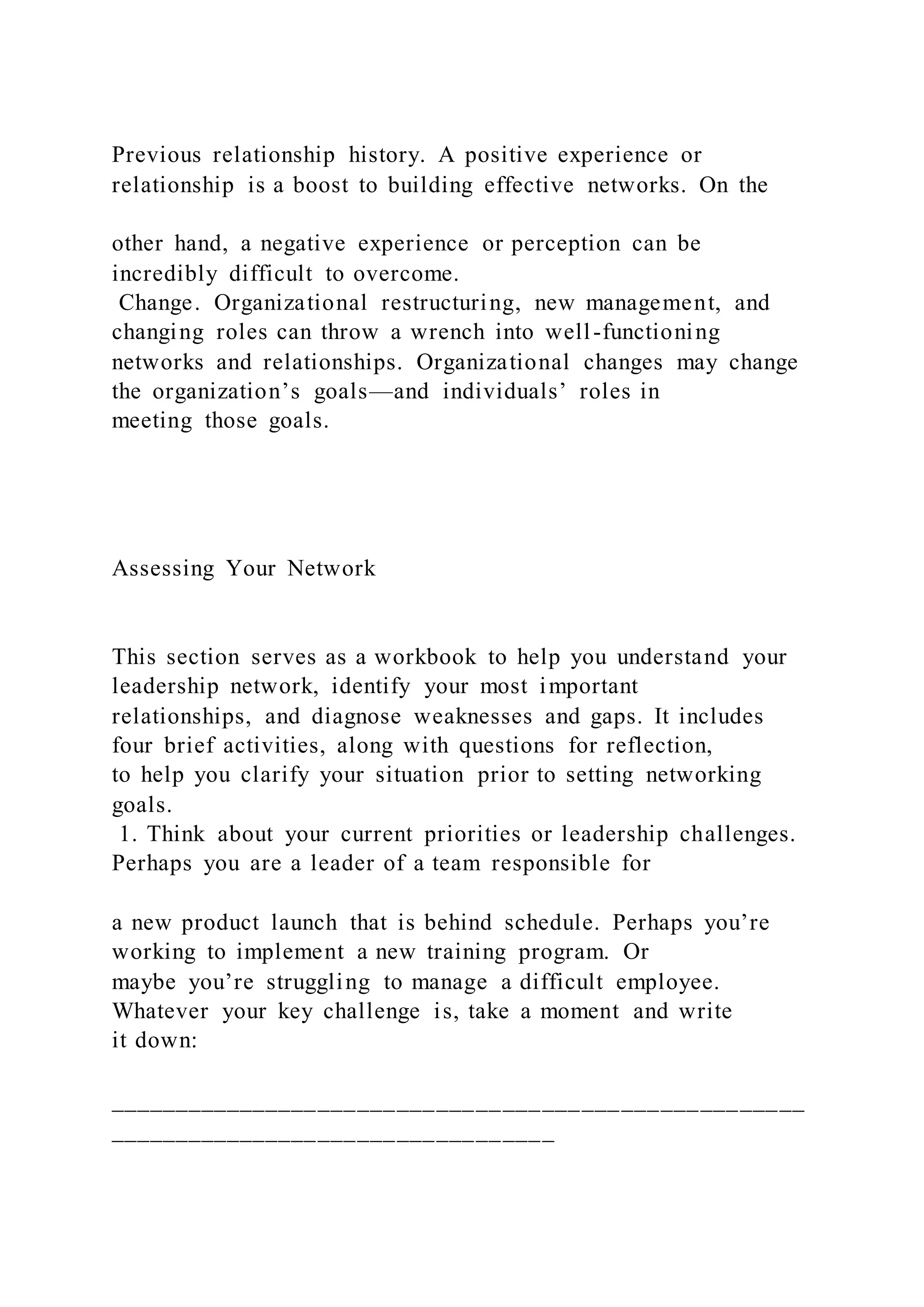Previous relationship history. A positive experience or
relationship is a boost to building effective networks. On the
other hand, a negative experience or perception can be
incredibly difficult to overcome.
Change. Organizational restructuring, new management, and
changing roles can throw a wrench into well-functioning
networks and relationships. Organizational changes may change
the organization’s goals—and individuals’ roles in
meeting those goals.
Assessing Your Network
This section serves as a workbook to help you understand your
leadership network, identify your most important
relationships, and diagnose weaknesses and gaps. It includes
four brief activities, along with questions for reflection,
to help you clarify your situation prior to setting networking
goals.
1. Think about your current priorities or leadership challenges.
Perhaps you are a leader of a team responsible for
a new product launch that is behind schedule. Perhaps you’re
working to implement a new training program. Or
maybe you’re struggling to manage a difficult employee.
Whatever your key challenge is, take a moment and write
it down:
_____________________________________________________
__________________________________