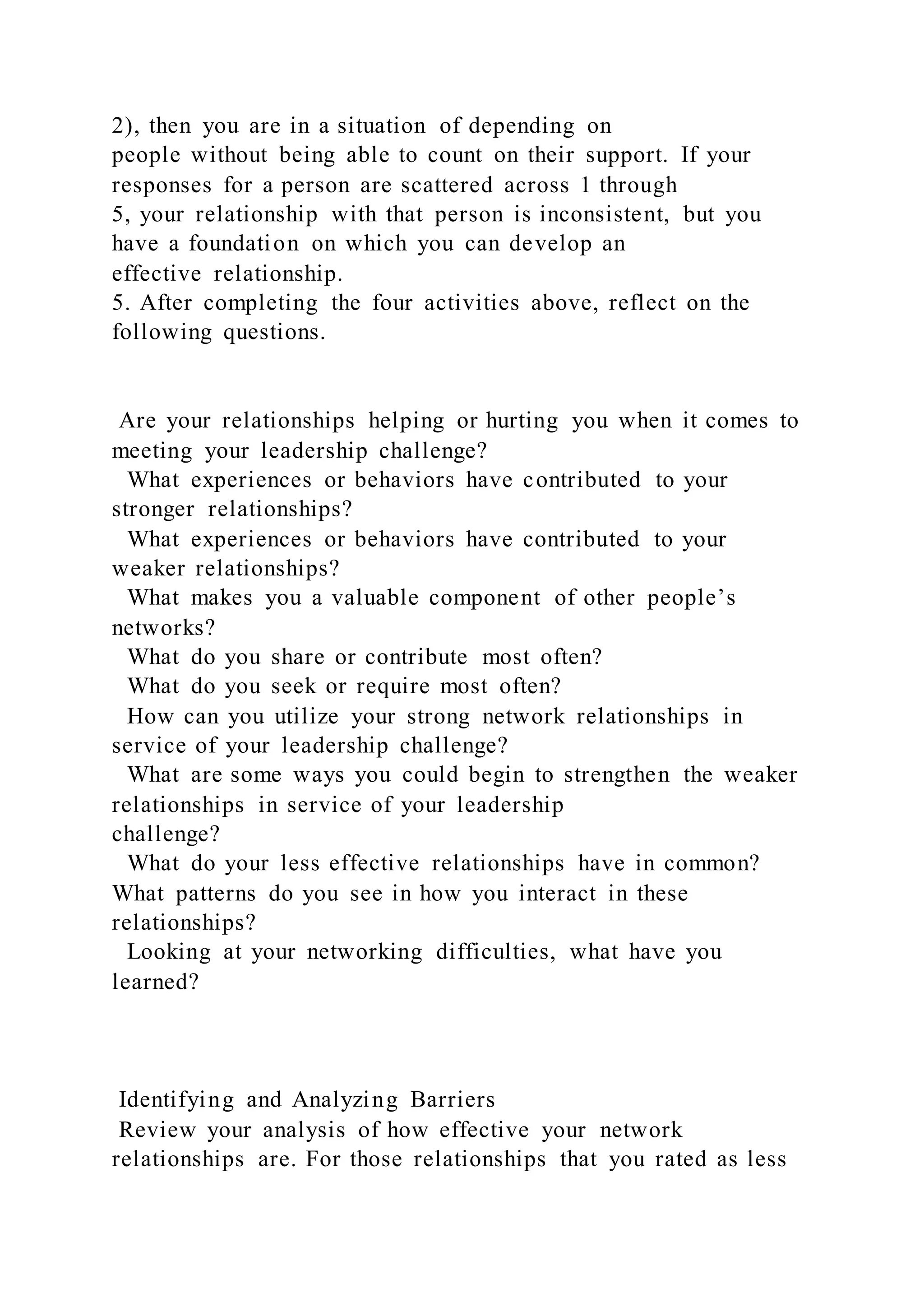2), then you are in a situation of depending on
people without being able to count on their support. If your
responses for a person are scattered across 1 through
5, your relationship with that person is inconsistent, but you
have a foundation on which you can develop an
effective relationship.
5. After completing the four activities above, reflect on the
following questions.
Are your relationships helping or hurting you when it comes to
meeting your leadership challenge?
What experiences or behaviors have contributed to your
stronger relationships?
What experiences or behaviors have contributed to your
weaker relationships?
What makes you a valuable component of other people’s
networks?
What do you share or contribute most often?
What do you seek or require most often?
How can you utilize your strong network relationships in
service of your leadership challenge?
What are some ways you could begin to strengthen the weaker
relationships in service of your leadership
challenge?
What do your less effective relationships have in common?
What patterns do you see in how you interact in these
relationships?
Looking at your networking difficulties, what have you
learned?
Identifying and Analyzing Barriers
Review your analysis of how effective your network
relationships are. For those relationships that you rated as less