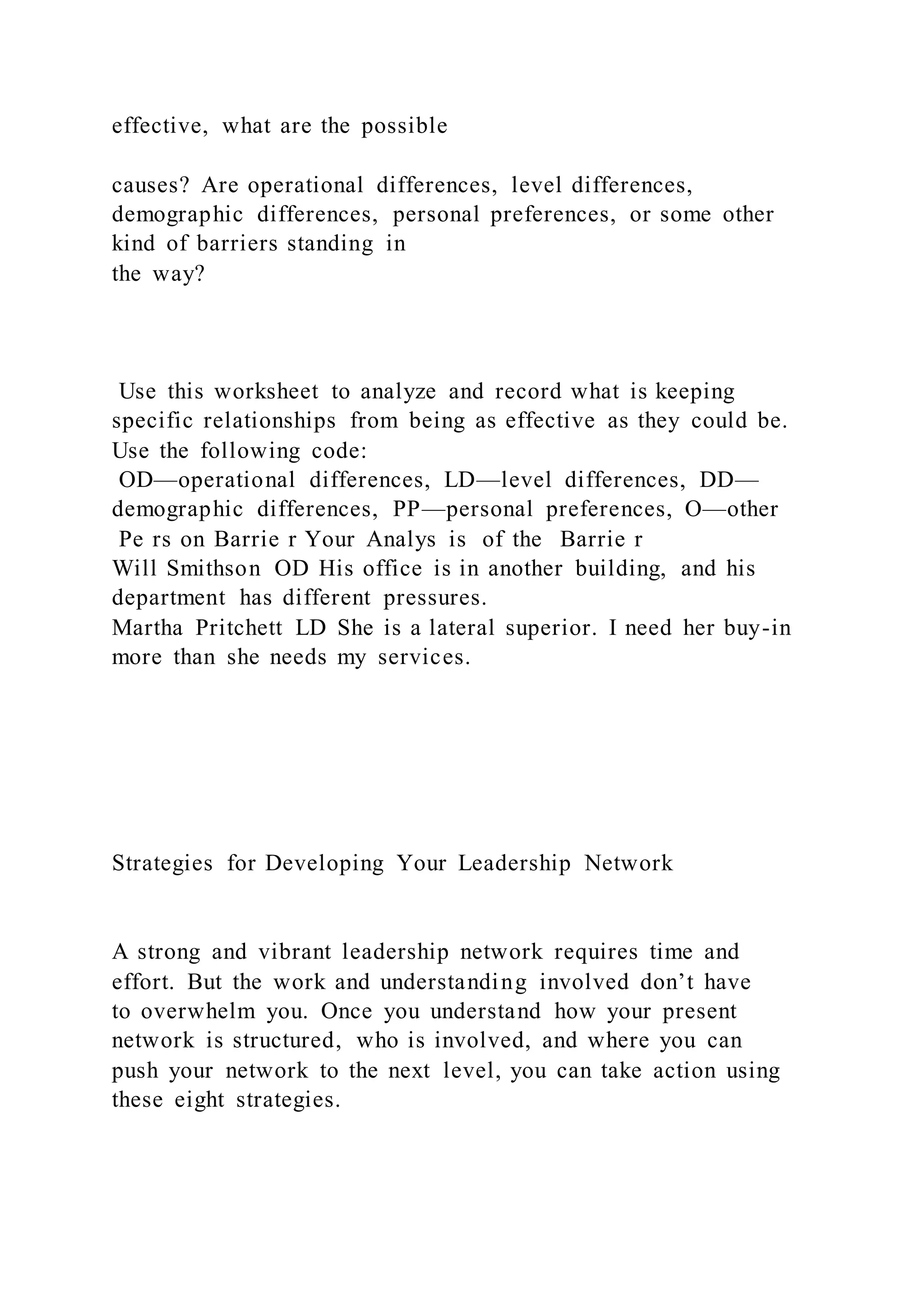 effective, what are the possible
causes? Are operational differences, level differences,
demographic differences, personal preferences, or some other
kind of barriers standing in
the way?
Use this worksheet to analyze and record what is keeping
specific relationships from being as effective as they could be.
Use the following code:
OD—operational differences, LD—level differences, DD—
demographic differences, PP—personal preferences, O—other
Pe rs on Barrie r Your Analys is of the Barrie r
Will Smithson OD His office is in another building, and his
department has different pressures.
Martha Pritchett LD She is a lateral superior. I need her buy-in
more than she needs my services.
Strategies for Developing Your Leadership Network
A strong and vibrant leadership network requires time and
effort. But the work and understanding involved don’t have
to overwhelm you. Once you understand how your present
network is structured, who is involved, and where you can
push your network to the next level, you can take action using
these eight strategies.
