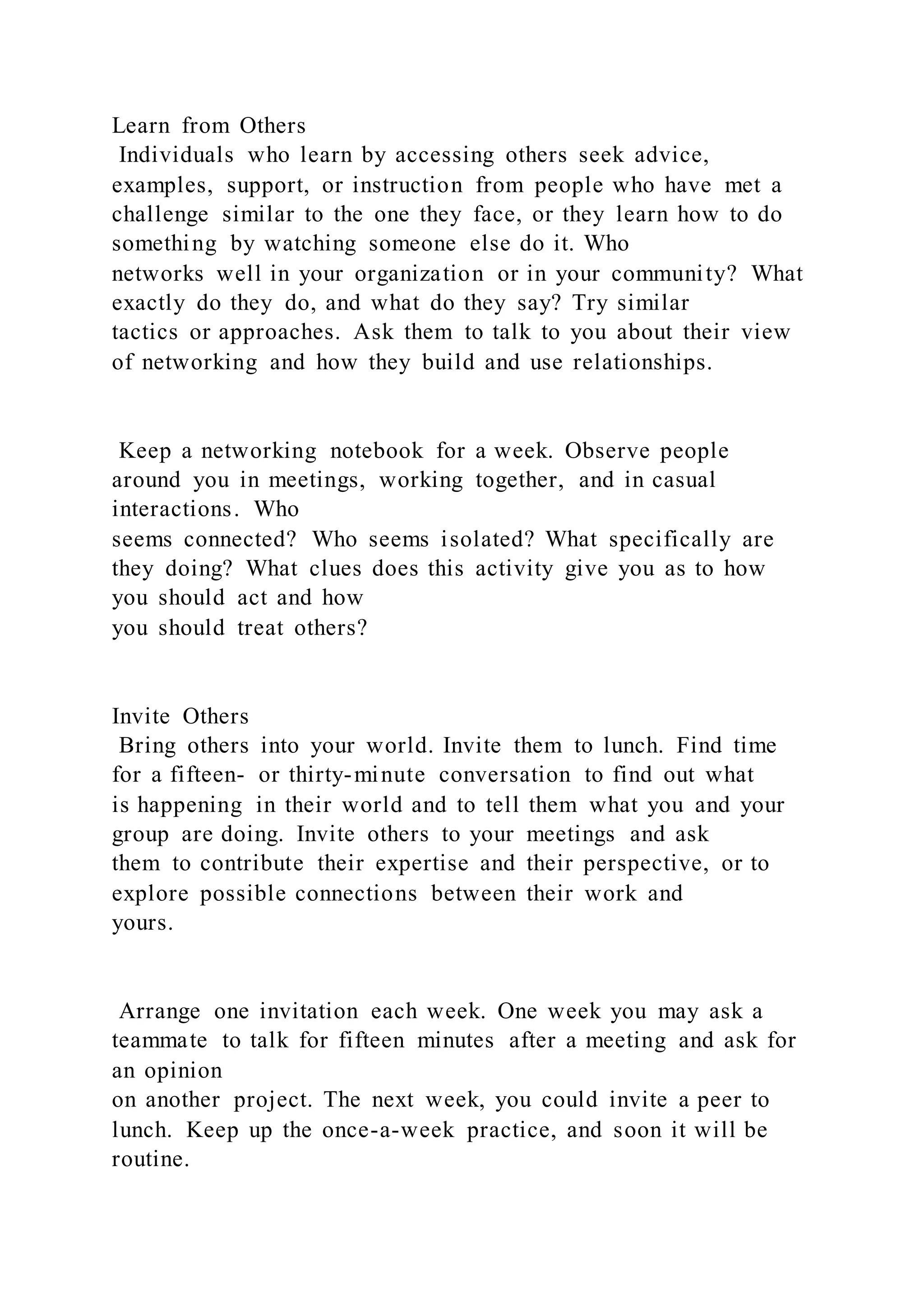 Learn from Others
Individuals who learn by accessing others seek advice,
examples, support, or instruction from people who have met a
challenge similar to the one they face, or they learn how to do
something by watching someone else do it. Who
networks well in your organization or in your community? What
exactly do they do, and what do they say? Try similar
tactics or approaches. Ask them to talk to you about their view
of networking and how they build and use relationships.
Keep a networking notebook for a week. Observe people
around you in meetings, working together, and in casual
interactions. Who
seems connected? Who seems isolated? What specifically are
they doing? What clues does this activity give you as to how
you should act and how
you should treat others?
Invite Others
Bring others into your world. Invite them to lunch. Find time
for a fifteen- or thirty-minute conversation to find out what
is happening in their world and to tell them what you and your
group are doing. Invite others to your meetings and ask
them to contribute their expertise and their perspective, or to
explore possible connections between their work and
yours.
Arrange one invitation each week. One week you may ask a
teammate to talk for fifteen minutes after a meeting and ask for
an opinion
on another project. The next week, you could invite a peer to
lunch. Keep up the once-a-week practice, and soon it will be
routine.
