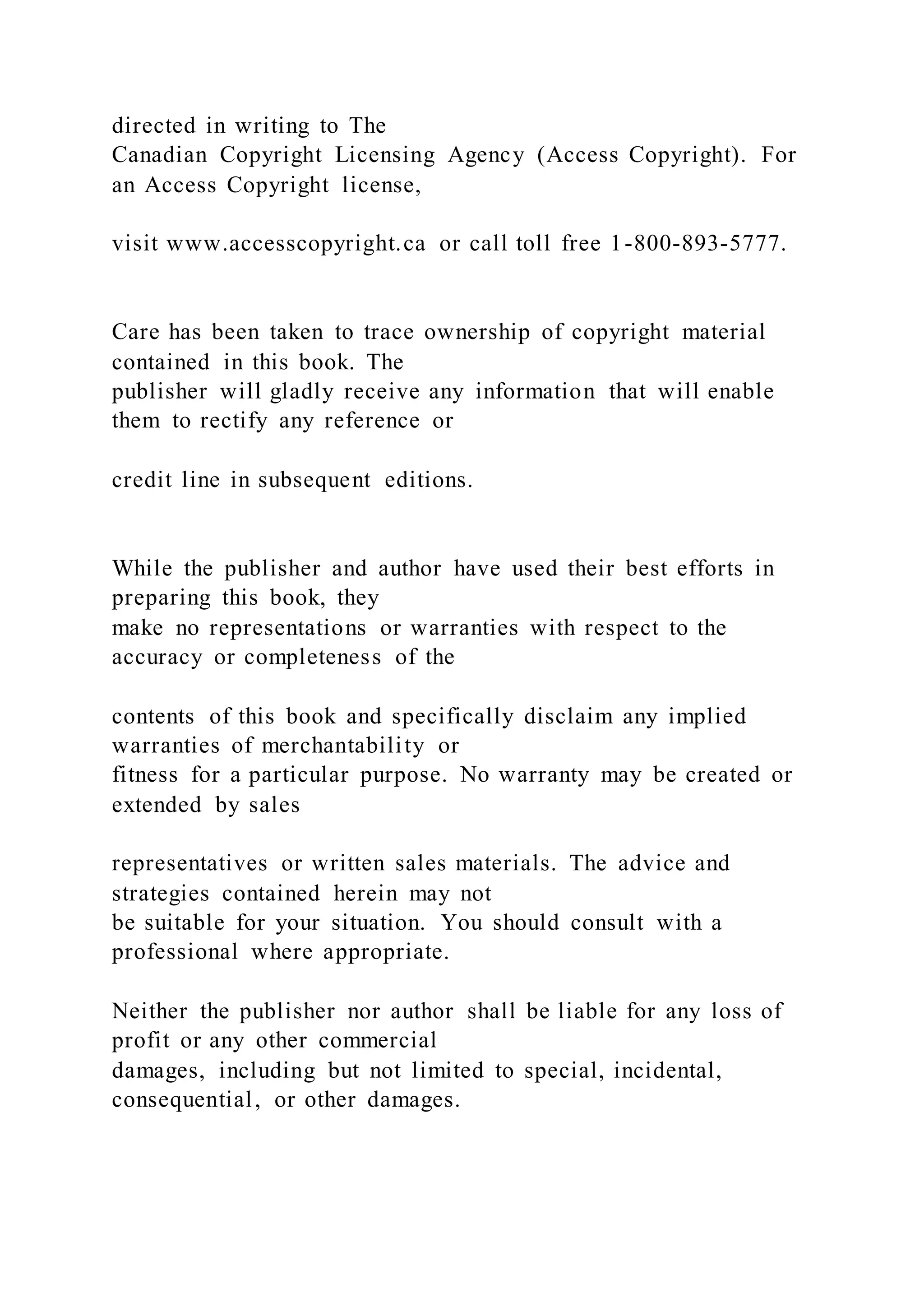 directed in writing to The
Canadian Copyright Licensing Agency (Access Copyright). For
an Access Copyright license,
visit www.accesscopyright.ca or call toll free 1-800-893-5777.
Care has been taken to trace ownership of copyright material
contained in this book. The
publisher will gladly receive any information that will enable
them to rectify any reference or
credit line in subsequent editions.
While the publisher and author have used their best efforts in
preparing this book, they
make no representations or warranties with respect to the
accuracy or completeness of the
contents of this book and specifically disclaim any implied
warranties of merchantability or
fitness for a particular purpose. No warranty may be created or
extended by sales
representatives or written sales materials. The advice and
strategies contained herein may not
be suitable for your situation. You should consult with a
professional where appropriate.
Neither the publisher nor author shall be liable for any loss of
profit or any other commercial
damages, including but not limited to special, incidental,
consequential, or other damages.