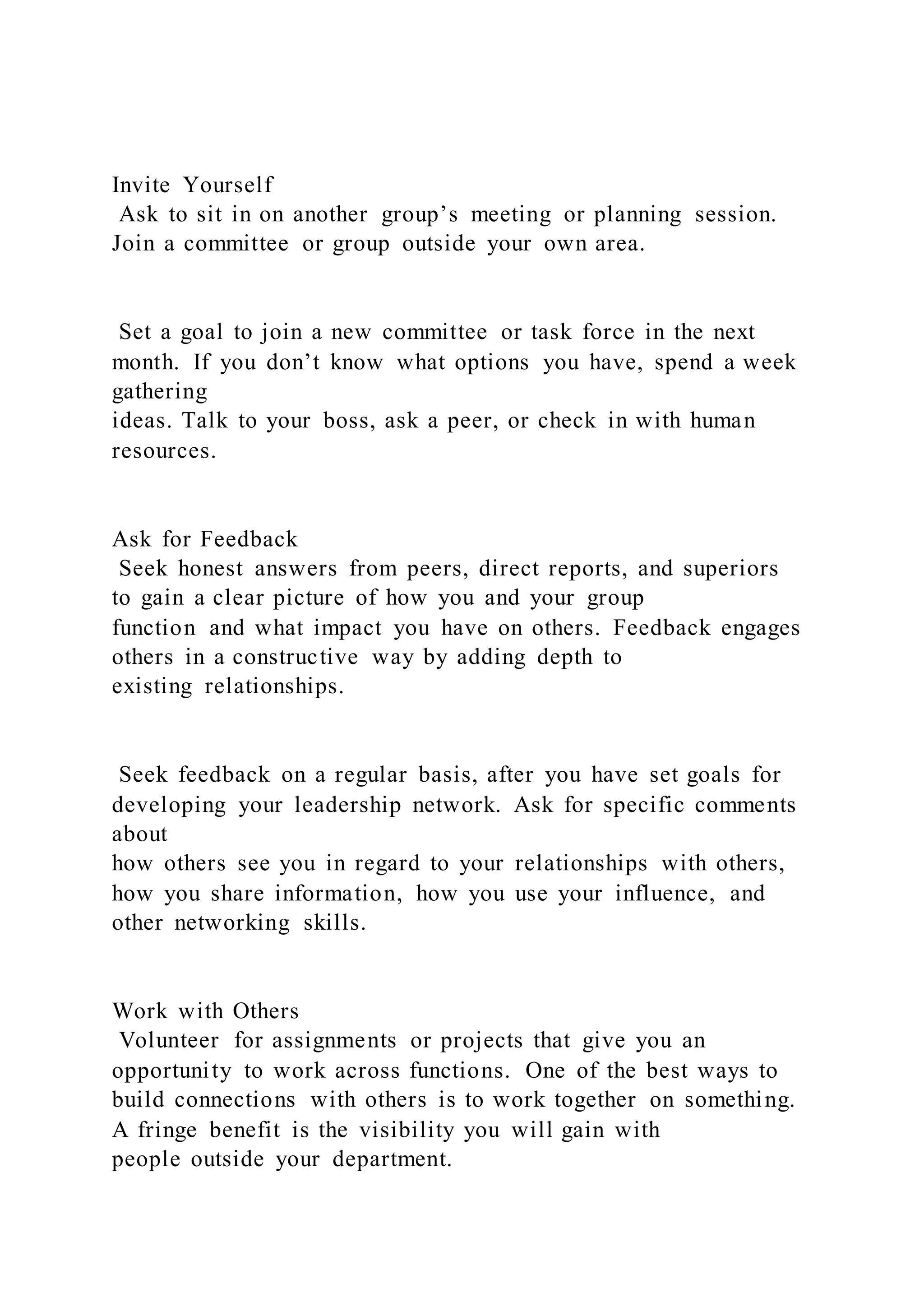 Invite Yourself
Ask to sit in on another group’s meeting or planning session.
Join a committee or group outside your own area.
Set a goal to join a new committee or task force in the next
month. If you don’t know what options you have, spend a week
gathering
ideas. Talk to your boss, ask a peer, or check in with human
resources.
Ask for Feedback
Seek honest answers from peers, direct reports, and superiors
to gain a clear picture of how you and your group
function and what impact you have on others. Feedback engages
others in a constructive way by adding depth to
existing relationships.
Seek feedback on a regular basis, after you have set goals for
developing your leadership network. Ask for specific comments
about
how others see you in regard to your relationships with others,
how you share information, how you use your influence, and
other networking skills.
Work with Others
Volunteer for assignments or projects that give you an
opportunity to work across functions. One of the best ways to
build connections with others is to work together on something.
A fringe benefit is the visibility you will gain with
people outside your department.