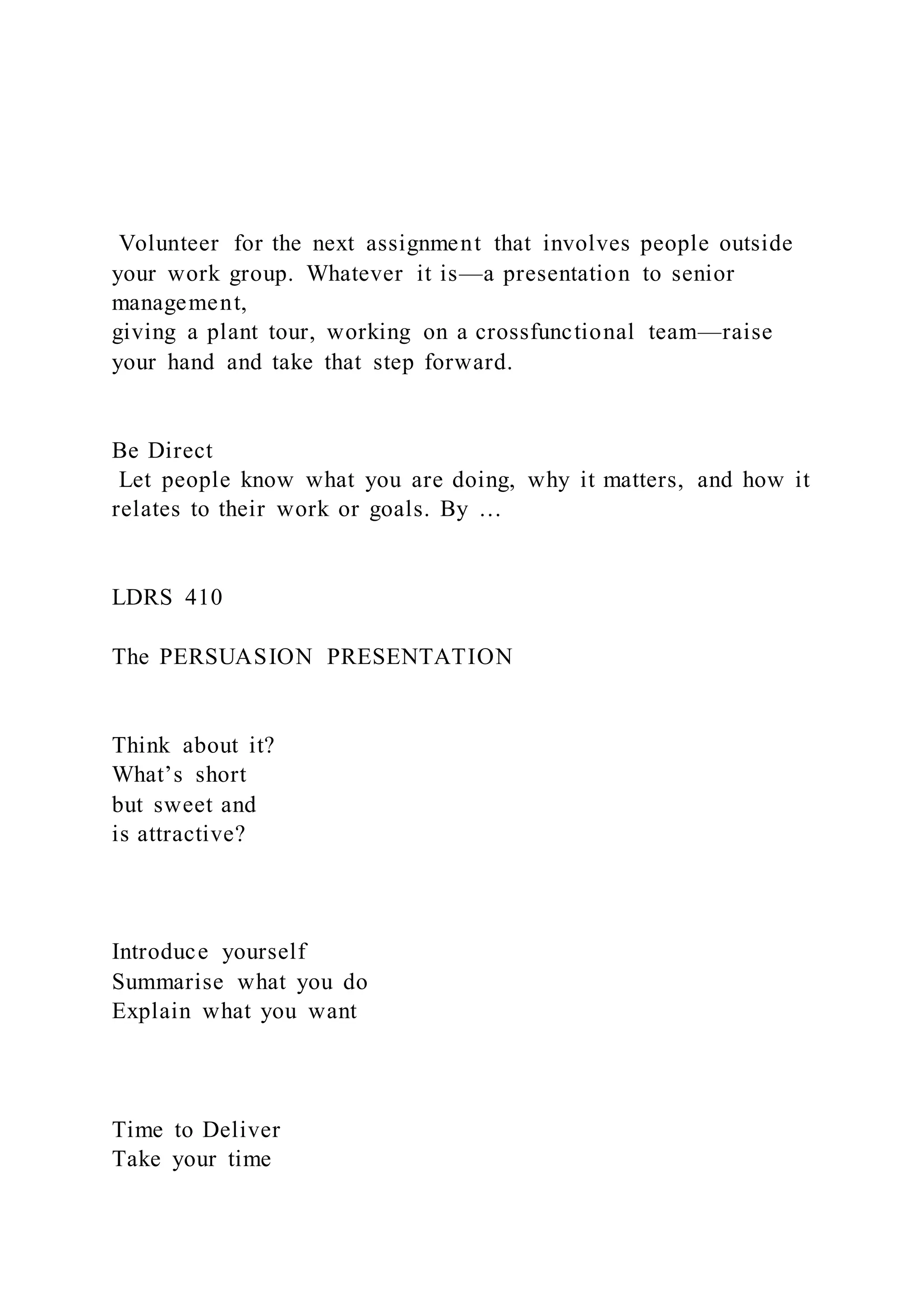 Volunteer for the next assignment that involves people outside
your work group. Whatever it is—a presentation to senior
management,
giving a plant tour, working on a crossfunctional team—raise
your hand and take that step forward.
Be Direct
Let people know what you are doing, why it matters, and how it
relates to their work or goals. By …
LDRS 410
The PERSUASION PRESENTATION
Think about it?
What’s short
but sweet and
is attractive?
Introduce yourself
Summarise what you do
Explain what you want
Time to Deliver
Take your time