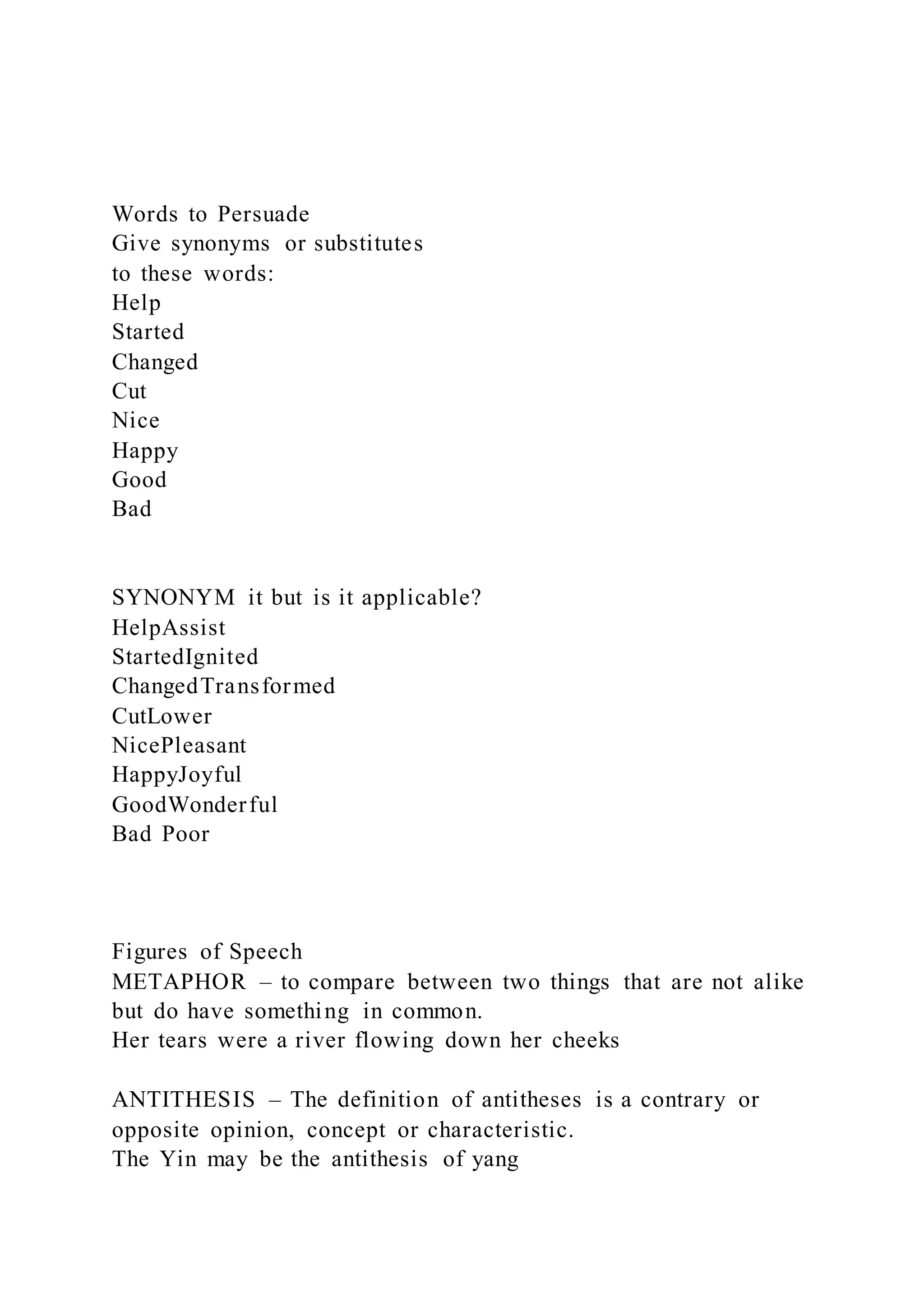 Words to Persuade
Give synonyms or substitutes
to these words:
Help
Started
Changed
Cut
Nice
Happy
Good
Bad
SYNONYM it but is it applicable?
HelpAssist
StartedIgnited
ChangedTransformed
CutLower
NicePleasant
HappyJoyful
GoodWonderful
Bad Poor
Figures of Speech
METAPHOR – to compare between two things that are not alike
but do have something in common.
Her tears were a river flowing down her cheeks
ANTITHESIS – The definition of antitheses is a contrary or
opposite opinion, concept or characteristic.
The Yin may be the antithesis of yang