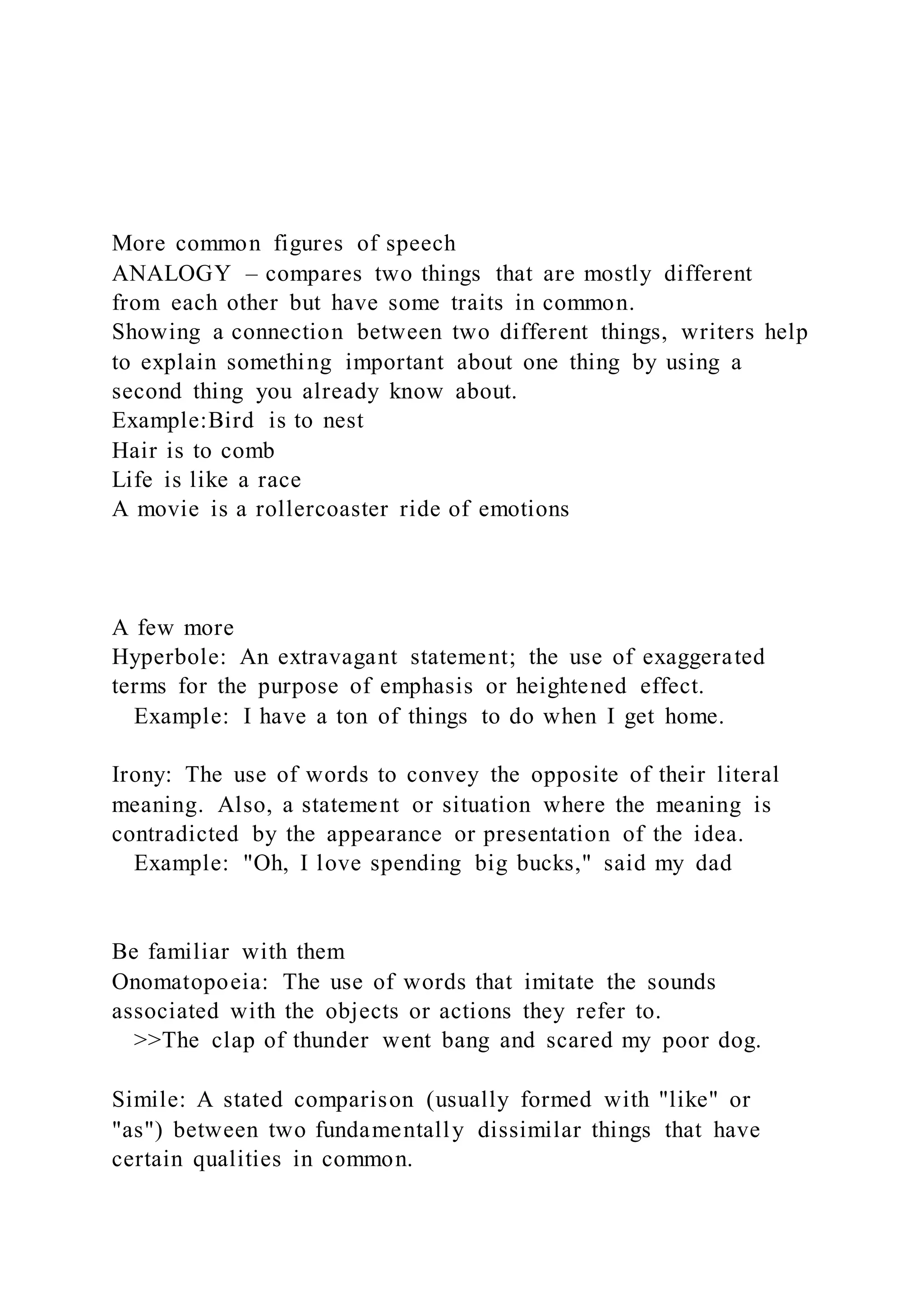 More common figures of speech
ANALOGY – compares two things that are mostly different
from each other but have some traits in common.
Showing a connection between two different things, writers help
to explain something important about one thing by using a
second thing you already know about.
Example:Bird is to nest
Hair is to comb
Life is like a race
A movie is a rollercoaster ride of emotions
A few more
Hyperbole: An extravagant statement; the use of exaggerated
terms for the purpose of emphasis or heightened effect.
Example: I have a ton of things to do when I get home.
Irony: The use of words to convey the opposite of their literal
meaning. Also, a statement or situation where the meaning is
contradicted by the appearance or presentation of the idea.
Example: "Oh, I love spending big bucks," said my dad
Be familiar with them
Onomatopoeia: The use of words that imitate the sounds
associated with the objects or actions they refer to.
>>The clap of thunder went bang and scared my poor dog.
Simile: A stated comparison (usually formed with "like" or
"as") between two fundamentally dissimilar things that have
certain qualities in common.
