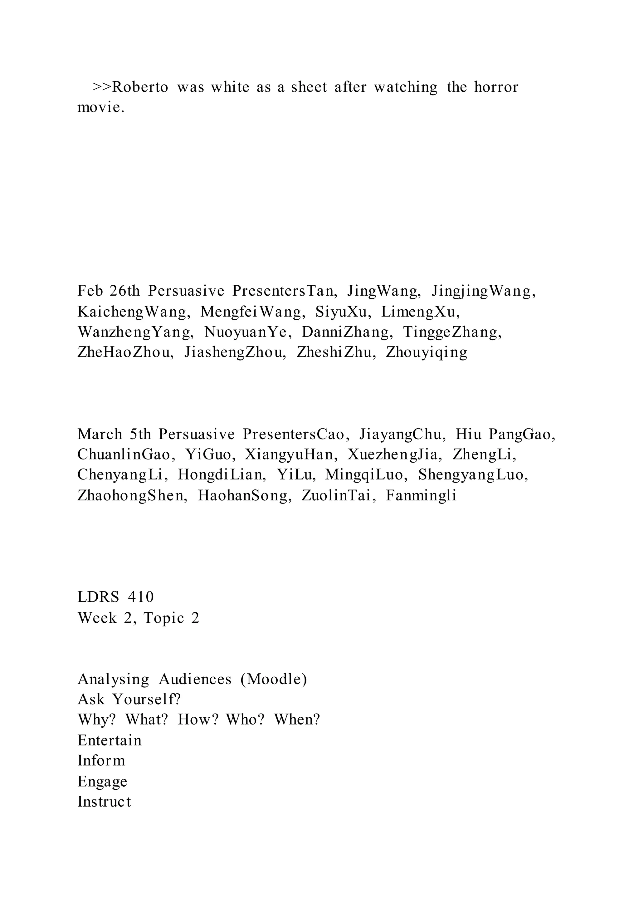 >>Roberto was white as a sheet after watching the horror
movie.
Feb 26th Persuasive PresentersTan, JingWang, JingjingWang,
KaichengWang, MengfeiWang, SiyuXu, LimengXu,
WanzhengYang, NuoyuanYe, DanniZhang, TinggeZhang,
ZheHaoZhou, JiashengZhou, ZheshiZhu, Zhouyiqing
March 5th Persuasive PresentersCao, JiayangChu, Hiu PangGao,
ChuanlinGao, YiGuo, XiangyuHan, XuezhengJia, ZhengLi,
ChenyangLi, HongdiLian, YiLu, MingqiLuo, ShengyangLuo,
ZhaohongShen, HaohanSong, ZuolinTai, Fanmingli
LDRS 410
Week 2, Topic 2
Analysing Audiences (Moodle)
Ask Yourself?
Why? What? How? Who? When?
Entertain
Inform
Engage
Instruct
