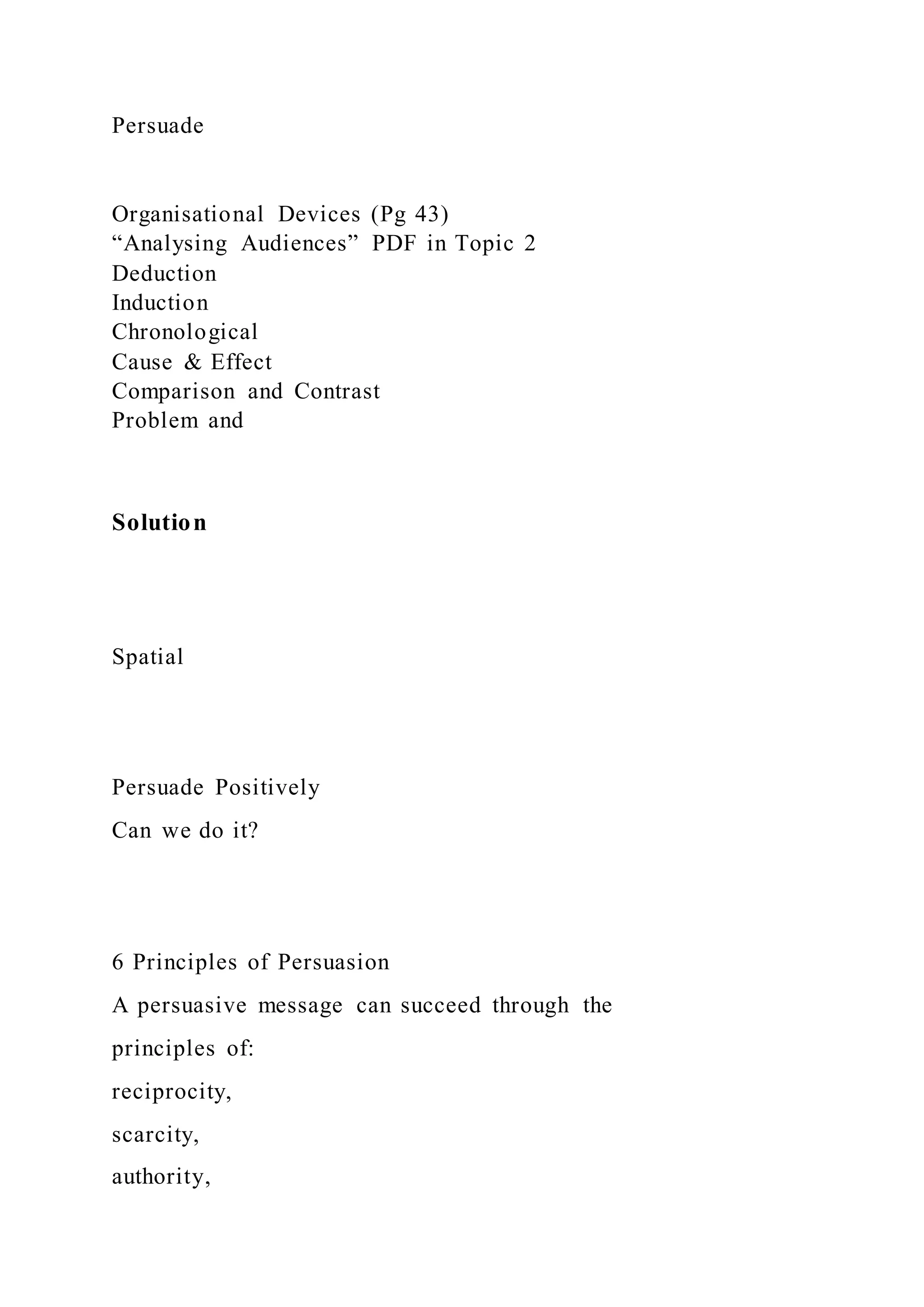 Persuade
Organisational Devices (Pg 43)
“Analysing Audiences” PDF in Topic 2
Deduction
Induction
Chronological
Cause & Effect
Comparison and Contrast
Problem and
Solution
Spatial
Persuade Positively
Can we do it?
6 Principles of Persuasion
A persuasive message can succeed through the
principles of:
reciprocity,
scarcity,
authority,