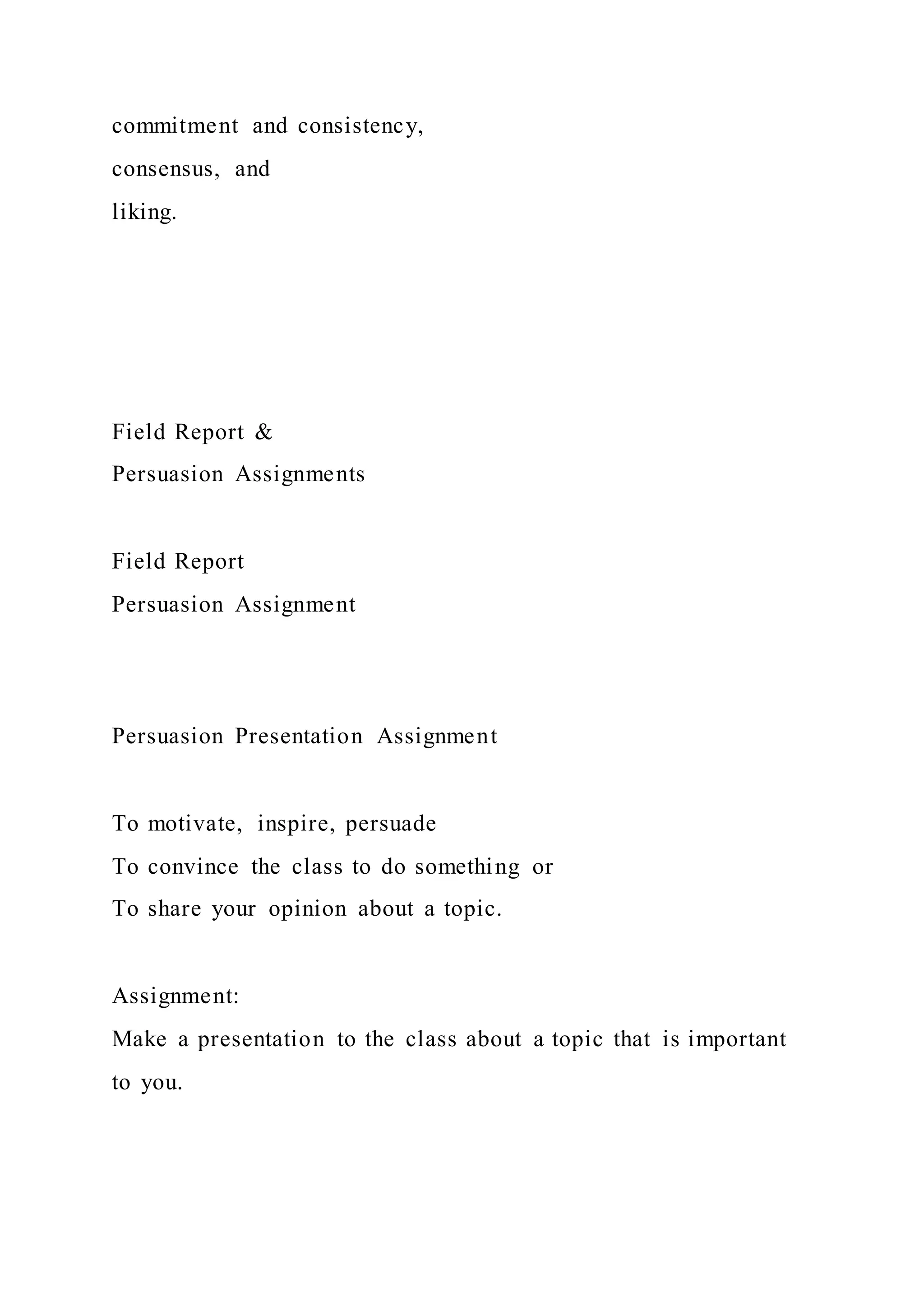 commitment and consistency,
consensus, and
liking.
Field Report &
Persuasion Assignments
Field Report
Persuasion Assignment
Persuasion Presentation Assignment
To motivate, inspire, persuade
To convince the class to do something or
To share your opinion about a topic.
Assignment:
Make a presentation to the class about a topic that is important
to you.