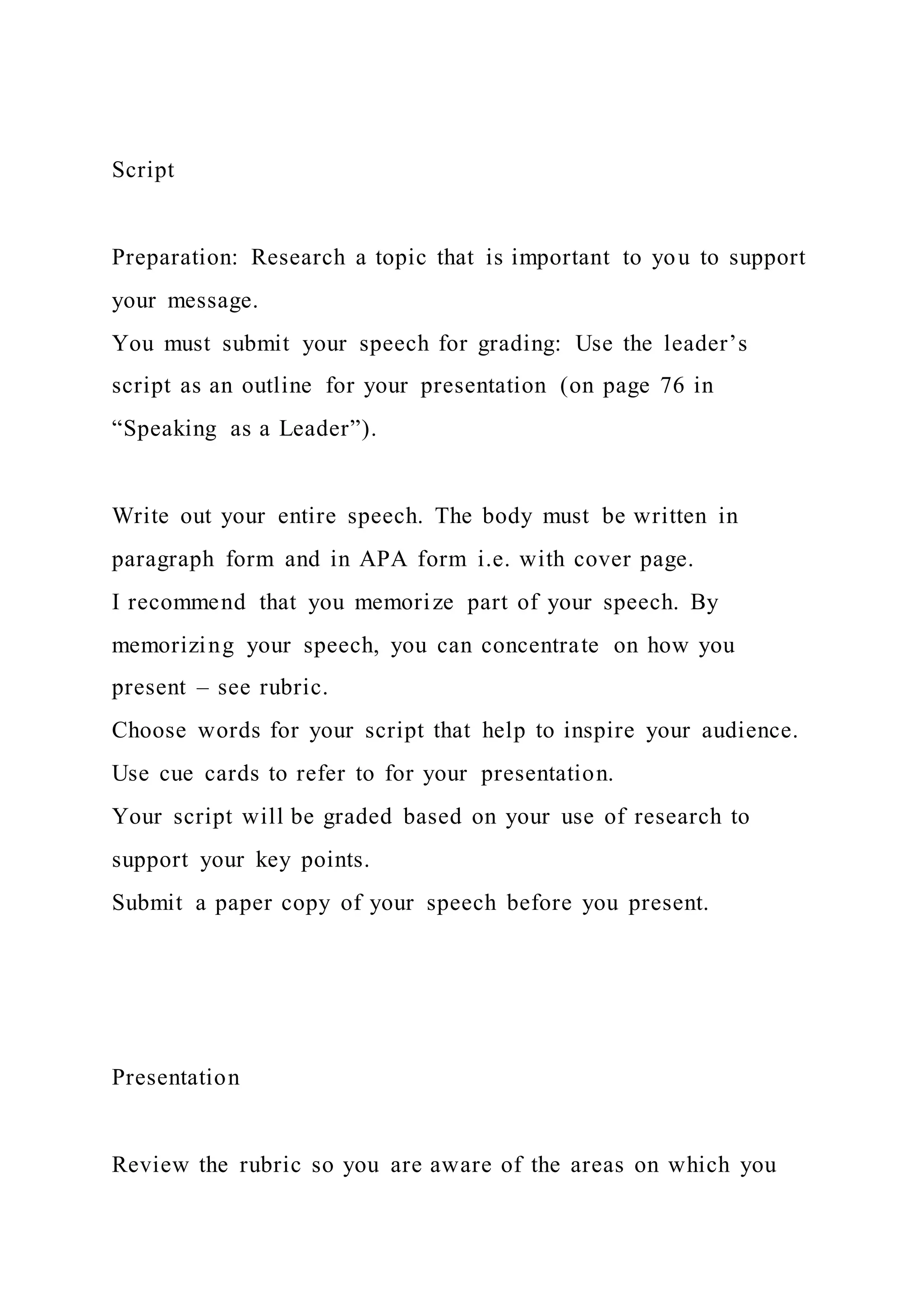 Script
Preparation: Research a topic that is important to you to support
your message.
You must submit your speech for grading: Use the leader’s
script as an outline for your presentation (on page 76 in
“Speaking as a Leader”).
Write out your entire speech. The body must be written in
paragraph form and in APA form i.e. with cover page.
I recommend that you memorize part of your speech. By
memorizing your speech, you can concentrate on how you
present – see rubric.
Choose words for your script that help to inspire your audience.
Use cue cards to refer to for your presentation.
Your script will be graded based on your use of research to
support your key points.
Submit a paper copy of your speech before you present.
Presentation
Review the rubric so you are aware of the areas on which you