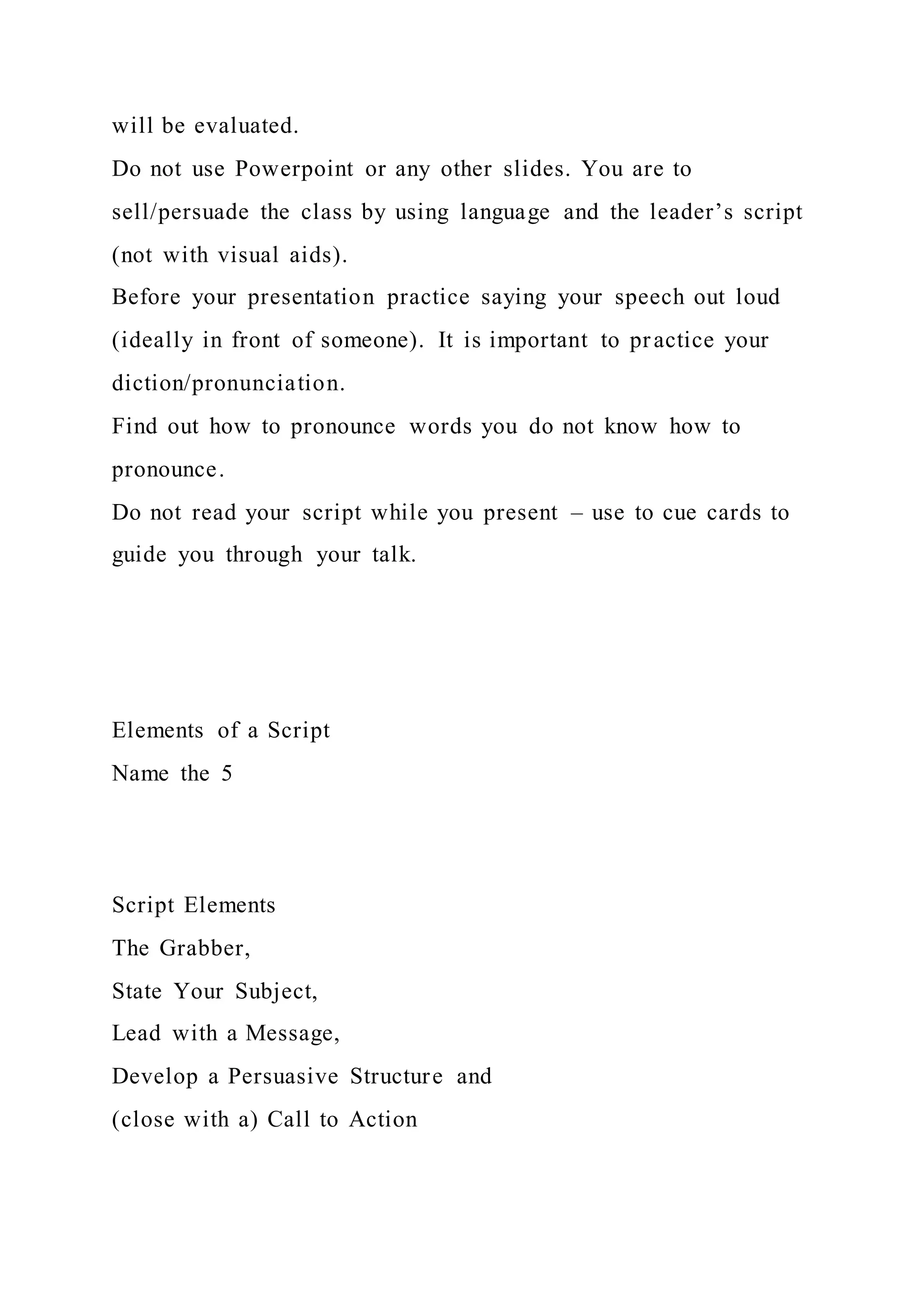 will be evaluated.
Do not use Powerpoint or any other slides. You are to
sell/persuade the class by using language and the leader’s script
(not with visual aids).
Before your presentation practice saying your speech out loud
(ideally in front of someone). It is important to practice your
diction/pronunciation.
Find out how to pronounce words you do not know how to
pronounce.
Do not read your script while you present – use to cue cards to
guide you through your talk.
Elements of a Script
Name the 5
Script Elements
The Grabber,
State Your Subject,
Lead with a Message,
Develop a Persuasive Structure and
(close with a) Call to Action