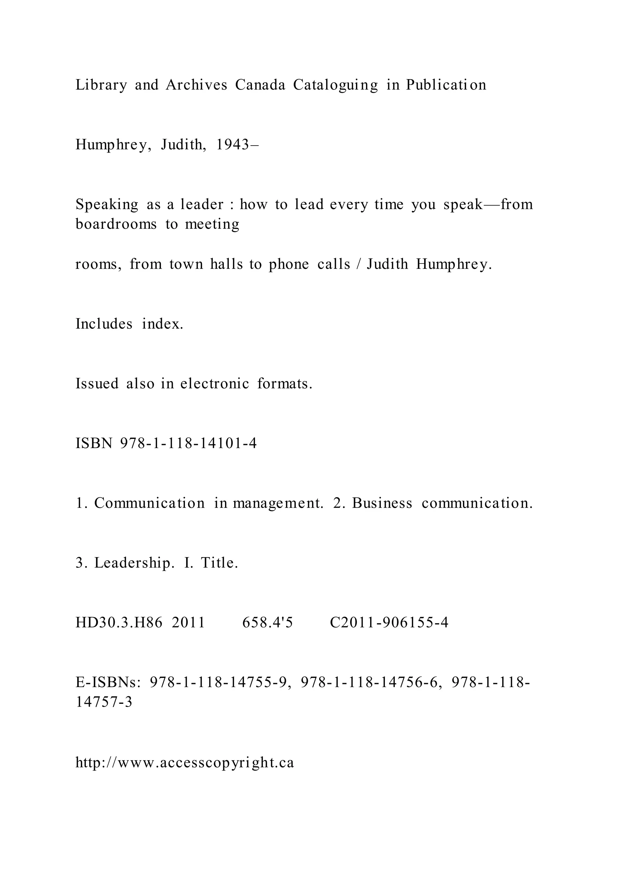 Library and Archives Canada Cataloguing in Publication
Humphrey, Judith, 1943–
Speaking as a leader : how to lead every time you speak—from
boardrooms to meeting
rooms, from town halls to phone calls / Judith Humphrey.
Includes index.
Issued also in electronic formats.
ISBN 978-1-118-14101-4
1. Communication in management. 2. Business communication.
3. Leadership. I. Title.
HD30.3.H86 2011 658.4'5 C2011-906155-4
E-ISBNs: 978-1-118-14755-9, 978-1-118-14756-6, 978-1-118-
14757-3
http://www.accesscopyright.ca