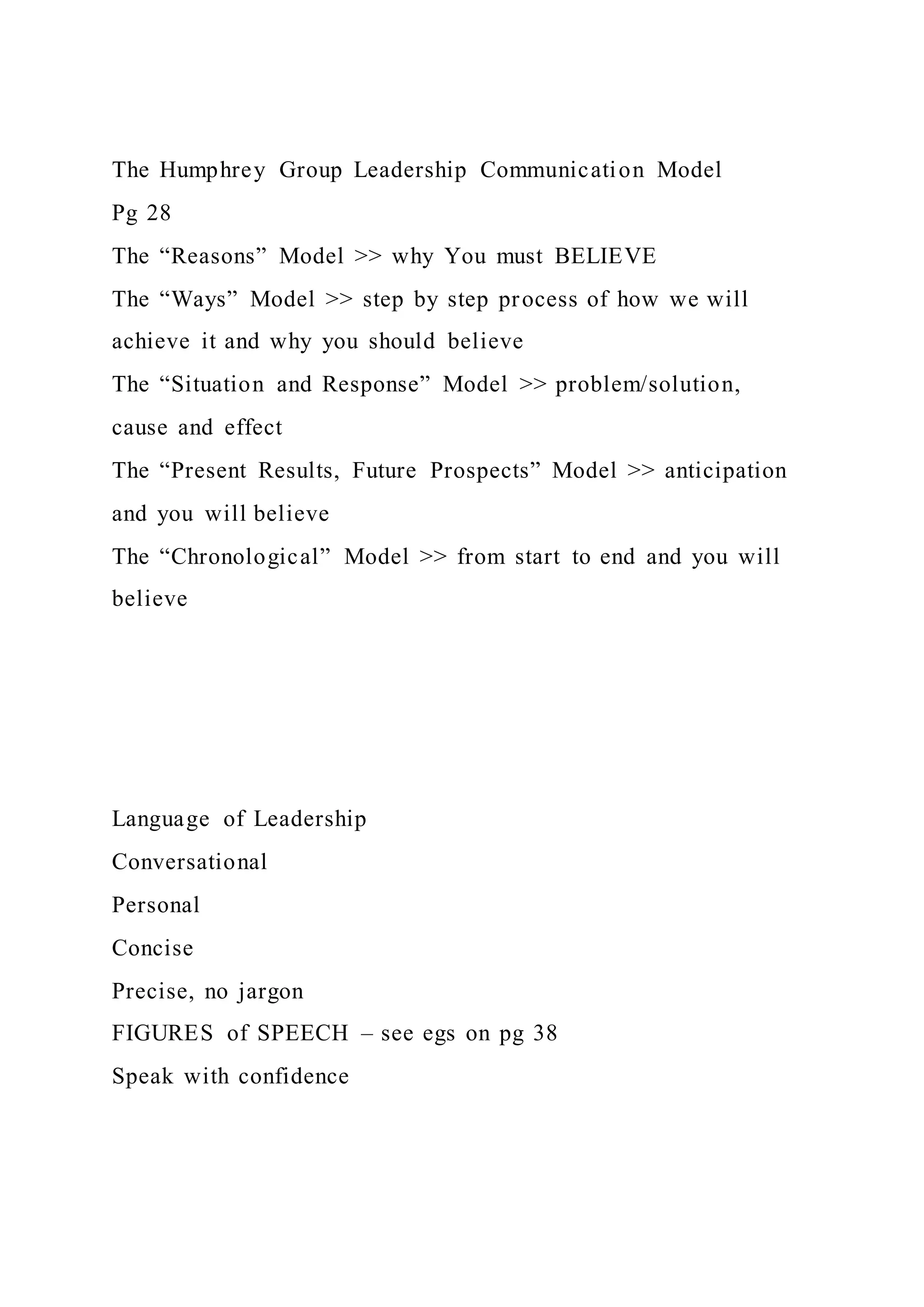 The Humphrey Group Leadership Communication Model
Pg 28
The “Reasons” Model >> why You must BELIEVE
The “Ways” Model >> step by step process of how we will
achieve it and why you should believe
The “Situation and Response” Model >> problem/solution,
cause and effect
The “Present Results, Future Prospects” Model >> anticipation
and you will believe
The “Chronological” Model >> from start to end and you will
believe
Language of Leadership
Conversational
Personal
Concise
Precise, no jargon
FIGURES of SPEECH – see egs on pg 38
Speak with confidence