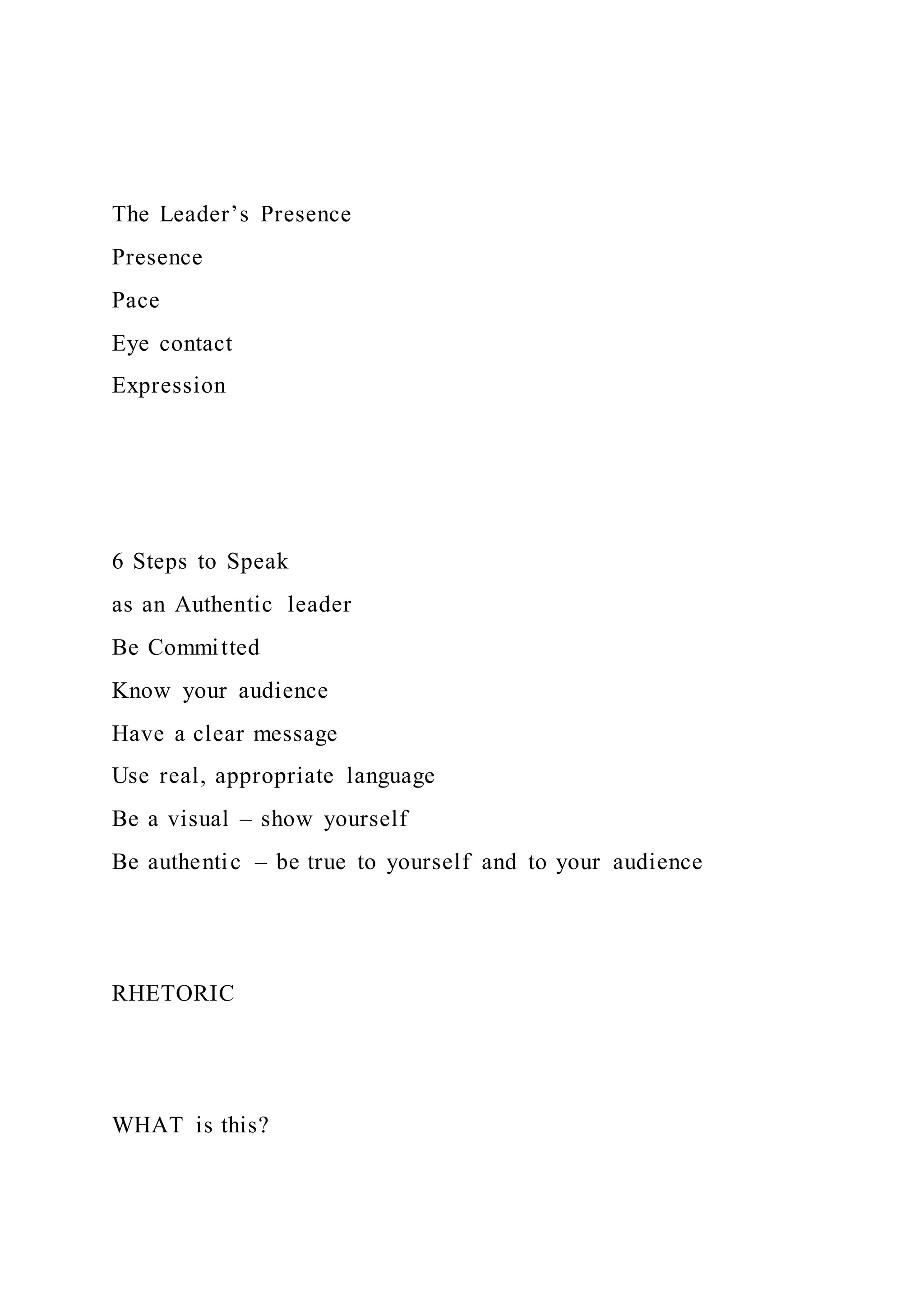 The Leader’s Presence
Presence
Pace
Eye contact
Expression
6 Steps to Speak
as an Authentic leader
Be Committed
Know your audience
Have a clear message
Use real, appropriate language
Be a visual – show yourself
Be authentic – be true to yourself and to your audience
RHETORIC
WHAT is this?