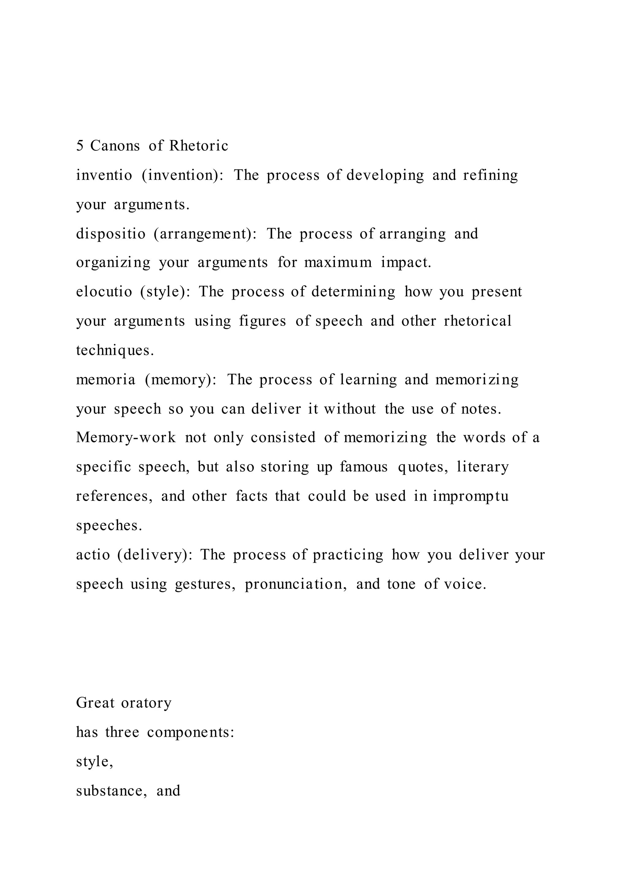 5 Canons of Rhetoric
inventio (invention): The process of developing and refining
your arguments.
dispositio (arrangement): The process of arranging and
organizing your arguments for maximum impact.
elocutio (style): The process of determining how you present
your arguments using figures of speech and other rhetorical
techniques.
memoria (memory): The process of learning and memorizing
your speech so you can deliver it without the use of notes.
Memory-work not only consisted of memorizing the words of a
specific speech, but also storing up famous quotes, literary
references, and other facts that could be used in impromptu
speeches.
actio (delivery): The process of practicing how you deliver your
speech using gestures, pronunciation, and tone of voice.
Great oratory
has three components:
style,
substance, and