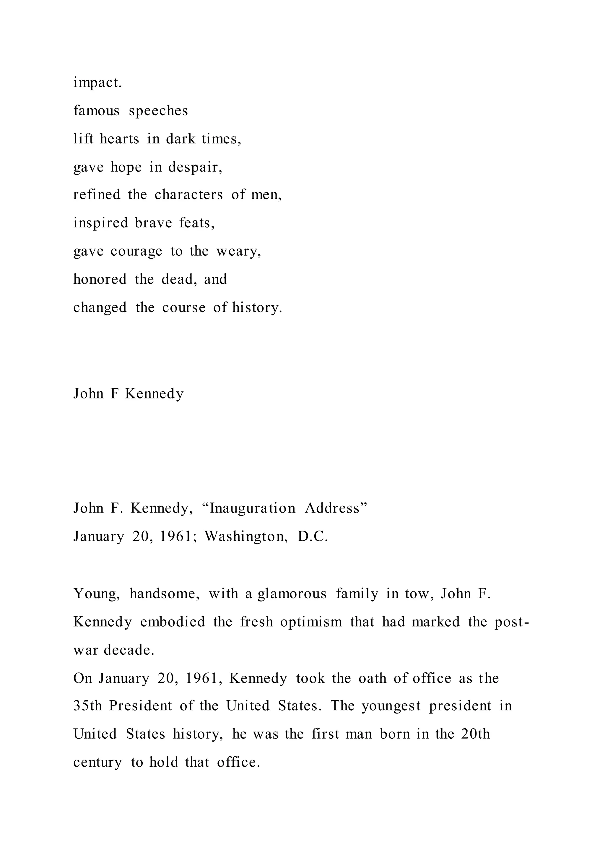 impact.
famous speeches
lift hearts in dark times,
gave hope in despair,
refined the characters of men,
inspired brave feats,
gave courage to the weary,
honored the dead, and
changed the course of history.
John F Kennedy
John F. Kennedy, “Inauguration Address”
January 20, 1961; Washington, D.C.
Young, handsome, with a glamorous family in tow, John F.
Kennedy embodied the fresh optimism that had marked the post-
war decade.
On January 20, 1961, Kennedy took the oath of office as the
35th President of the United States. The youngest president in
United States history, he was the first man born in the 20th
century to hold that office.