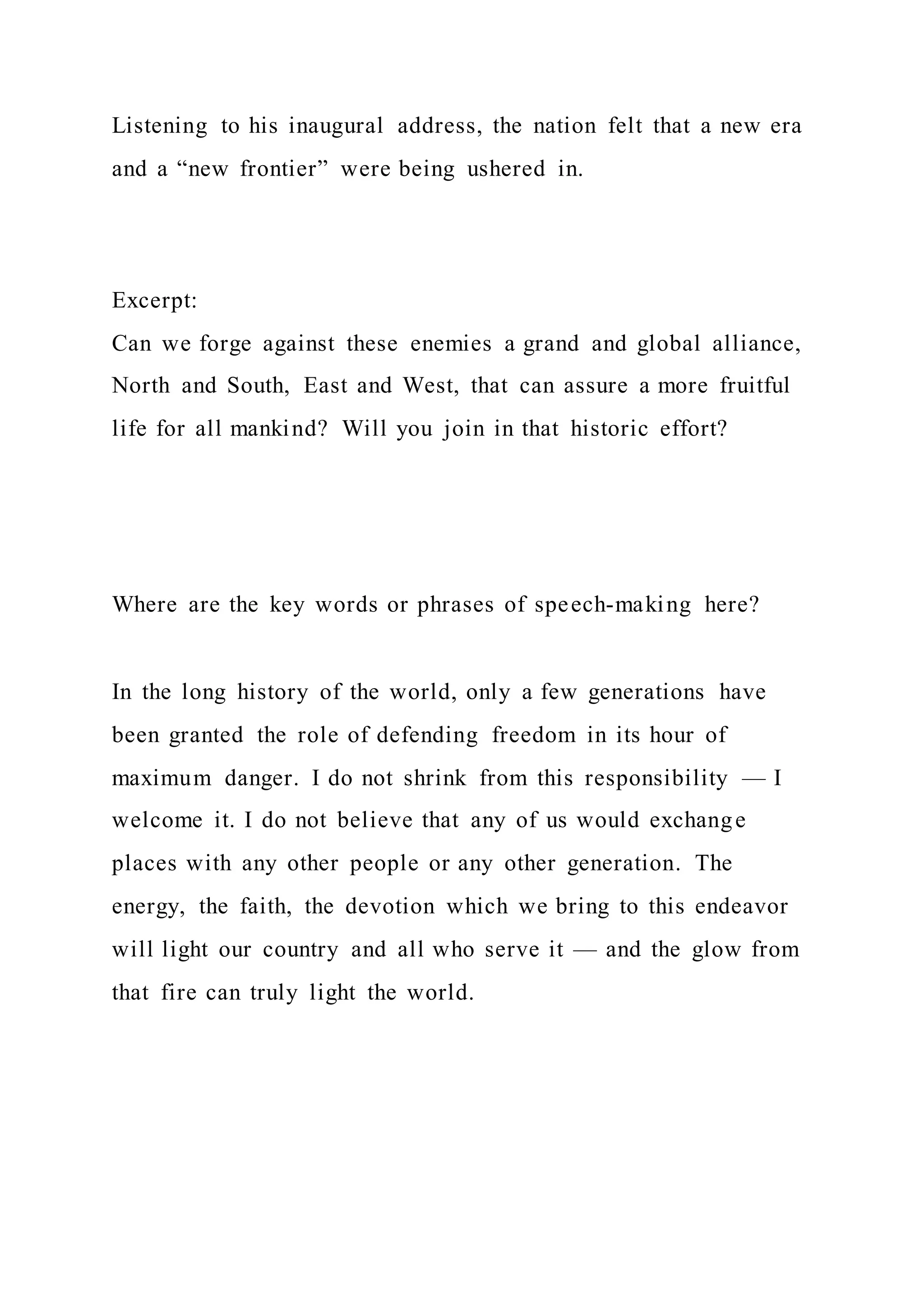 Listening to his inaugural address, the nation felt that a new era
and a “new frontier” were being ushered in.
Excerpt:
Can we forge against these enemies a grand and global alliance,
North and South, East and West, that can assure a more fruitful
life for all mankind? Will you join in that historic effort?
Where are the key words or phrases of speech-making here?
In the long history of the world, only a few generations have
been granted the role of defending freedom in its hour of
maximum danger. I do not shrink from this responsibility — I
welcome it. I do not believe that any of us would exchange
places with any other people or any other generation. The
energy, the faith, the devotion which we bring to this endeavor
will light our country and all who serve it — and the glow from
that fire can truly light the world.