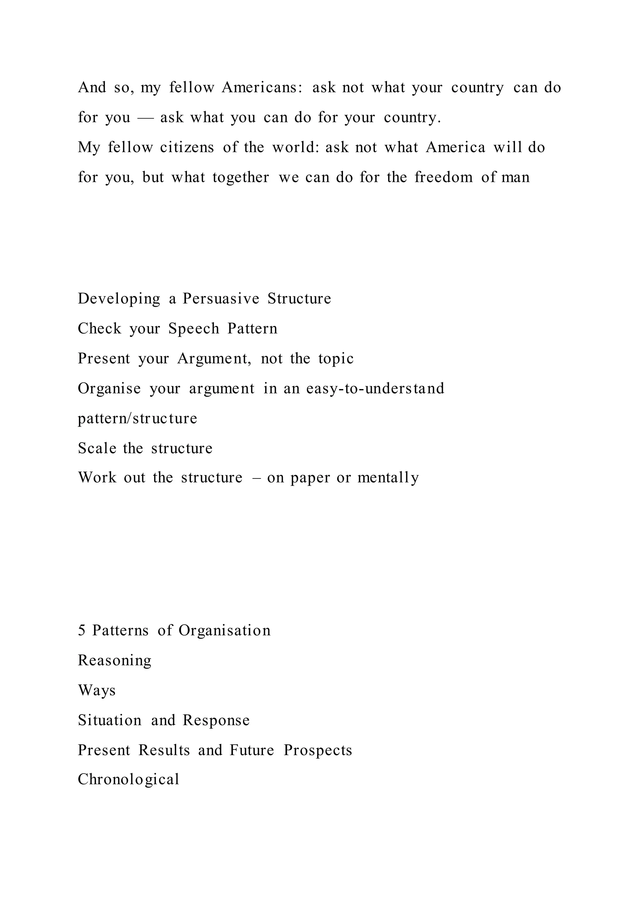And so, my fellow Americans: ask not what your country can do
for you — ask what you can do for your country.
My fellow citizens of the world: ask not what America will do
for you, but what together we can do for the freedom of man
Developing a Persuasive Structure
Check your Speech Pattern
Present your Argument, not the topic
Organise your argument in an easy-to-understand
pattern/structure
Scale the structure
Work out the structure – on paper or mentally
5 Patterns of Organisation
Reasoning
Ways
Situation and Response
Present Results and Future Prospects
Chronological