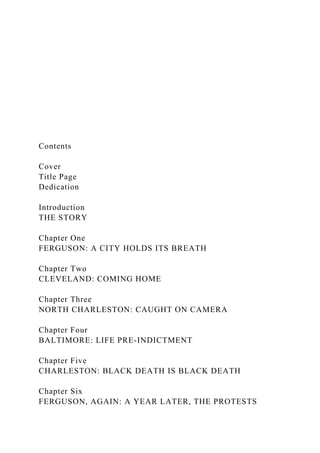 Contents
Cover
Title Page
Dedication
Introduction
THE STORY
Chapter One
FERGUSON: A CITY HOLDS ITS BREATH
Chapter Two
CLEVELAND: COMING HOME
Chapter Three
NORTH CHARLESTON: CAUGHT ON CAMERA
Chapter Four
BALTIMORE: LIFE PRE-INDICTMENT
Chapter Five
CHARLESTON: BLACK DEATH IS BLACK DEATH
Chapter Six
FERGUSON, AGAIN: A YEAR LATER, THE PROTESTS
 