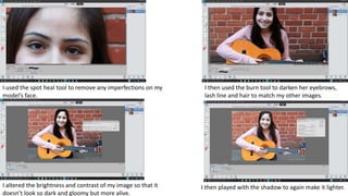 I used the spot heal tool to remove any imperfections on my
model’s face.
I then used the burn tool to darken her eyebrows,
lash line and hair to match my other images.
I altered the brightness and contrast of my image so that it
doesn’t look so dark and gloomy but more alive.
I then played with the shadow to again make it lighter.
 
