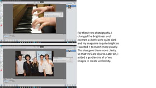 For these two photographs, I
changed the brightness and
contrast as both were quite dark
and my magazine is quite bright so
I wanted it to match more closely.
This also gave them more clarity
so that they are clearer. Later on, I
added a gradient to all of my
images to create uniformity.
 