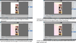 I placed a white box around the images to make them look like a film strip. I
also added a gradient to the page to make it more interesting.
I put my masthead onto the page in size 90 to brand my page. I wrote my heading in Orator size 60 (underlined) to make it clear what the
page’s purpose was.
I used the place tool to arrange my images on a blank
document.
 