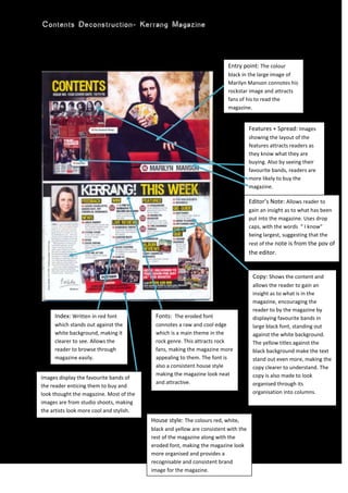 Features + Spread: Images showing the layout of the features attracts readers as they know what they are buying. Also by seeing their favourite bands, readers are more likely to buy the magazine.House style: The colours red, white, black and yellow are consistent with the rest of the magazine along with the eroded font, making the magazine look more organised and provides a recognisable and consistent brand image for the magazine.Editor’s Note: Allows reader to gain an insight as to what has been put into the magazine. Uses drop caps, with the words  “ I know” being largest, suggesting that the rest of the note is from the pov of the editor.Copy: Shows the content and allows the reader to gain an insight as to what is in the magazine, encouraging the reader to by the magazine by displaying favourite bands in large black font, standing out against the white background. The yellow titles against the black background make the text stand out even more, making the copy clearer to understand. The copy is also made to look organised through its organisation into columns.Images display the favourite bands of the reader enticing them to buy and look thought the magazine. Most of the images are from studio shoots, making the artists look more cool and stylish.Index: Written in red font which stands out against the white background, making it clearer to see. Allows the reader to browse through magazine easily.Fonts:  The eroded font connotes a raw and cool edge which is a main theme in the rock genre. This attracts rock fans, making the magazine more appealing to them. The font is also a consistent house style making the magazine look neat and attractive.Entry point: The colour black in the large image of Marilyn Manson connotes his rockstar image and attracts fans of his to read the magazine.0628650<br />