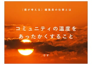 （僕 が考える）編集長の仕 事とは




コミュニティの温度を
あったかくすること


       です
 