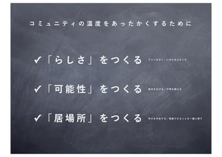 コミュ ニティの温度をあったかく するた めに




✓「らしさ」をつくる      ラインをひく／いのちをふきこむ




✓「可能性」をつくる      接点を広げる／予想を超える




✓「居場所」をつくる      学びを共有する／貢献できることを一緒に探す
 
