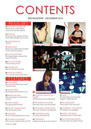 CONTENTS             IMN MAGAZINE - DECEMBER 2012


12 CONCERTS COMING UP
What will you have them
chance to see this month?

15 YOUR SAY
Give your own opinion or hear
what other people have to say.

16 LETTER FROM THE
EDITOR
                                      08 RECOMMEND & REVIEW 58 GUESS WHO’S IPOD?       60 THE UK’S NEXT BIG STAR?
17 MUSIC NEWS
keep up to date with the latest
music, band and artists.

31 LANA DEL REYVIEW
The singer takes a look at this
month’s events.

48 PULL OUT POSTERS
Pull out and put up!

62 CAPTURE THIS!
See this month in pictures.           25   INTERVIEW: 54321

85 MONTHLY CONTEST
Win concert tickets right here!




06 THE AWARDS
Has your favourite band won?
Find out here!

19 SNOW PATROL
Backstage their full-force tour!      40 EXCLUSIVE: JAMES CASEY           35   MUSIC CHARTS


20 BEHIND THE MUSIC                   33 THE SECRET DIARY OF THE          51 MUSE
See what goes on behind the           KILLERS!                            On how they’re facing their
scenes!                               All their secrets are unleashed!    biggest challange yet!

21 MUSIC VIDEOS                       37 THE MAKING OF A BAND             57 ALL ABOUT FANS
The good and the bad                  See here how it can be simple!      What type of fan are you?

23 THE TOP 10 INDIE SONGS             42 Old BANDS COMING BACK!           65 FLORENCE + THE MACHINE
The download musts!                   Who are making a comeback?          On being in the spotlight.

29 THE SCRIPT!                        44 MUMFORD & SONS                   73 NOAH + THE WHALE
What it’s like being back on tour!    Up close and personal.              See them back in the studio!

27 THE NEW & UPCOMING                 45 COLDPLAY                         80 THE PRODUCERS SECRETS
Who do you need to look out for?      Insider reveals all on new album!   Find out what you didn’t know!

01 DEC 2012
 