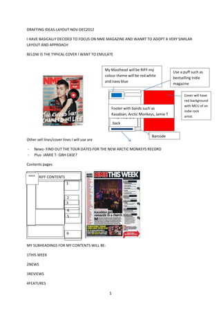 DRAFTING IDEAS-LAYOUT NOV-DEC2012

I HAVE BASICALLY DECIDED TO FOCUS ON NME MAGAZINE AND WANRT TO ADOPT A VERY SIMILAR
LAYOUT AND APPROACH

BELOW IS THE TYPICAL COVER I WANT TO EMULATE


                                              My Masthead will be RIFF-my
                                                                                     Use a puff such as
                                              colour theme will be red white
                                                                                     bestselling Indie
                                              and navy blue
                                                                                     magazine

                                                                                           Cover will have
                                                                                           red background
                                                                                           with MCU of an
                                                 Footer with bands such as
                                                                                           indie rock
                                                 Kasabian, Arctic Monkeys, Jamie T
                                                  THE TRIO are                             artist.
                                                  back
                                                 fude

                                                    are
                                                                         Barcode
Other sell lines/cover lines I will use are

-    News- FIND OUT THE TOUR DATES FOR THE NEW ARCTIC MONKEYS RECORD
-    Plus- JAMIE T- GBH CASE?

Contents pages

 BANDS
         RIFF CONTENTS
                         1


                         2
                         3
                          4
                          5



                          6

MY SUBHEADINGS FOR MY CONTENTS WILL BE:

1THIS WEEK

2NEWS

3REVIEWS

4FEATURES

                                                1
 