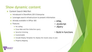 Show dynamic content
 Content Search Web Part
 Introduced in SharePoint 2013 Enterprise
 Leverages search infrastructure to present information
 Already available in Office 365
 Features
 No coding
 Cross Web and Site Collection query
 Security trimming
 Customizable
 Include Display Template for display the results (easy to use)
 Property Mapping
• HTML
• JavaScript
• JQuery
• Build in functions
 